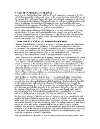 9. MACLARE , “CHRIST AT THE DOOR
Many of us are familiar, I dare say, with the devoutly imaginative rendering of the first
part of these wonderful words, which we owe to the genius of a living painter. In it we see
the fast shut door, with rusted hinges, all overgrown with rank, poisonous weeds, which
tell how long it has been closed. There stands, amid the night dews and the darkness, the
patient Son of man, one hand laid on the door, the other bearing a light, which may
perchance flash through some of its chinks. In His face are love repelled, and pity all but
wasted; in the touch of His hand are gentleness and authority.
But the picture pauses, of course, at the beginning of my text, and its sequel is quite as
wonderful as its first part. ‘I will come in to him, and sup with him, and he with Me.’
What can surpass such words as these? I venture to take this great text, and ask you to
look with me at the three things that lie in it; the suppliant for admission; the door
opened; the entrance, and the feast.
I. Think, then, first of all, of that suppliant for admission.
I suppose that the briefest explanation of my text is sufficient. Who knocks? The exalted
Christ. What is the door? This closed heart of man. What does He desire? Entrance.
What are His knockings and His voice? All providences; all monitions of His Spirit in
man’s spirit and conscience; the direct invitations of His written or spoken word; in
brief, whatsoever sways our hearts to yield to Him and enthrone Him. This is the
meaning, in the fewest possible words, of the great utterance of my text.
Here is a revelation of a universal truth, applying to every man and woman on the face of
the earth; but more especially and manifestly to those of us who live within the sound of
Christ’s gospel and of the written revelations of His grace. True, my text was originally
spoken in reference to the unworthy members of a little church of early believers in Asia
Minor, but it passes far beyond the limits of the lukewarm Laodiceans to whom it was
addressed. And the ‘any man’ which follows is wide enough to warrant us in stretching
out the representation as far as the bounds of humanity extend, and in believing that
wherever there is a closed heart there is a knocking Christ, and that all men are lightened
by that Light which came into the world.
Upon that I do not need to dwell, but I desire to enforce the individual bearing of the
general truth upon our own consciences, and to come to each with this message: The
saying is true about thee, and at the door of thy heart Jesus Christ stands, and there His
gentle, mighty hand is laid, and on it the flashes of His light shine, and through the
chinks of the unopened door of thy heart comes the beseeching voice, Open! Open unto
Me.’ A strange reversal of the attitudes of the great and of the lowly, of the giver and of
the receiver, of the Divine and of the human! Christ once said, Knock and it shall be
opened unto you.’ But He has taken the suppliant’s place, and, standing by the side of
each of us. He beseeches us that we let Him bless us, and enter in for our rest.
So, then, there is here a revelation, not only of a universal truth, but a most tender and
pathetic disclosure of Christ’s yearning love to each of us. What do you call that emotion
which more than anything else desires that a heart should open and let it enter? We call
it love when we find it in one another. Surely it bears the same name when it is sublimed
into all but infinitude, and yet it is as individualizing and specific as it is great and
universal, as it is found in Jesus Christ. If it be true that He wants me, if it be true that in
that great heart of His there are a thought and a wish about His relation to me, and mine
to Him, then, then, each of us is grasped by a love that is like our human love, only
perfected and purified from all its weaknesses.
Now we sometimes feel, I am afraid, as if all that talk about the love which Jesus Christ
 
