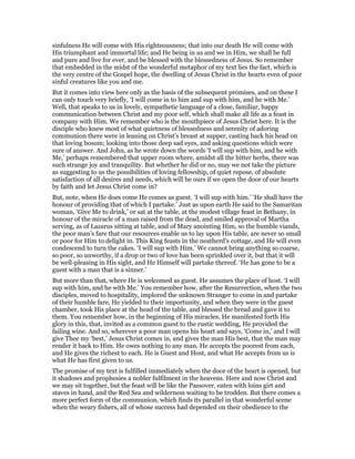 sinfulness He will come with His righteousness; that into our death He will come with
His triumphant and immortal life; and He being in us and we in Him, we shall be full
and pure and live for ever, and be blessed with the blessedness of Jesus. So remember
that embedded in the midst of the wonderful metaphor of my text lies the fact, which is
the very centre of the Gospel hope, the dwelling of Jesus Christ in the hearts even of poor
sinful creatures like you and me.
But it comes into view here only as the basis of the subsequent promises, and on these I
can only touch very briefly, ‘I will come in to him and sup with him, and he with Me.’
Well, that speaks to us in lovely, sympathetic language of a close, familiar, happy
communication between Christ and my poor self, which shall make all life as a feast in
company with Him. We remember who is the mouthpiece of Jesus Christ here. It is the
disciple who knew most of what quietness of blessedness and serenity of adoring
communion there were in leaning on Christ’s breast at supper, casting back his head on
that loving bosom; looking into those deep sad eyes, and asking questions which were
sure of answer. And John, as he wrote down the words ‘I will sup with him, and he with
Me,’ perhaps remembered that upper room where, amidst all the bitter herbs, there was
such strange joy and tranquility. But whether he did or no, may we not take the picture
as suggesting to us the possibilities of loving fellowship, of quiet repose, of absolute
satisfaction of all desires and needs, which will be ours if we open the door of our hearts
by faith and let Jesus Christ come in?
But, note, when He does come He comes as guest. ‘I will sup with him.’ ‘He shall have the
honour of providing that of which I partake.’ Just as upon earth He said to the Samaritan
woman, ‘Give Me to drink,’ or sat at the table, at the modest village feast in Bethany, in
honour of the miracle of a man raised from the dead, and smiled approval of Martha
serving, as of Lazarus sitting at table, and of Mary anointing Him, so the humble viands,
the poor man’s fare that our resources enable us to lay upon His table, are never so small
or poor for Him to delight in. This King feasts in the neatherd’s cottage, and He will even
condescend to turn the cakes. ‘I will sup with Him.’ We cannot bring anything so coarse,
so poor, so unworthy, if a drop or two of love has been sprinkled over it, but that it will
be well-pleasing in His sight, and He Himself will partake thereof. ‘He has gone to be a
guest with a man that is a sinner.’
But more than that, where He is welcomed as guest. He assumes the place of host. ‘I will
sup with him, and he with Me.’ You remember how, after the Resurrection, when the two
disciples, moved to hospitality, implored the unknown Stranger to come in and partake
of their humble fare, He yielded to their importunity, and when they were in the guest
chamber, took His place at the head of the table, and blessed the bread and gave it to
them. You remember how, in the beginning of His miracles, He manifested forth His
glory in this, that, invited as a common guest to the rustic wedding, He provided the
failing wine. And so, wherever a poor man opens his heart and says, ‘Come in,’ and I will
give Thee my ‘best,’ Jesus Christ comes in, and gives the man His best, that the man may
render it back to Him. He owes nothing to any man. He accepts the poorest from each,
and He gives the richest to each. He is Guest and Host, and what He accepts from us is
what He has first given to us.
The promise of my text is fulfilled immediately when the door of the heart is opened, but
it shadows and prophesies a nobler fulfilment in the heavens. Here and now Christ and
we may sit together, but the feast will be like the Passover, eaten with loins girt and
staves in hand, and the Red Sea and wilderness waiting to be trodden. But there comes a
more perfect form of the communion, which finds its parallel in that wonderful scene
when the weary fishers, all of whose success had depended on their obedience to the
 
