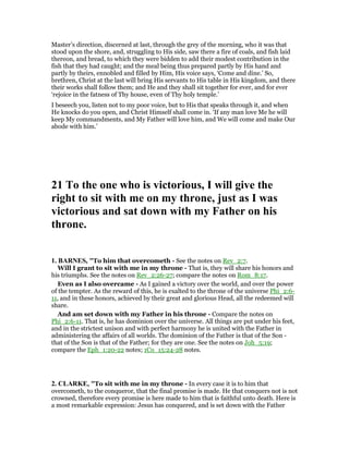 Master’s direction, discerned at last, through the grey of the morning, who it was that
stood upon the shore, and, struggling to His side, saw there a fire of coals, and fish laid
thereon, and bread, to which they were bidden to add their modest contribution in the
fish that they had caught; and the meal being thus prepared partly by His hand and
partly by theirs, ennobled and filled by Him, His voice says, ‘Come and dine.’ So,
brethren, Christ at the last will bring His servants to His table in His kingdom, and there
their works shall follow them; and He and they shall sit together for ever, and for ever
‘rejoice in the fatness of Thy house, even of Thy holy temple.’
I beseech you, listen not to my poor voice, but to His that speaks through it, and when
He knocks do you open, and Christ Himself shall come in. ‘If any man love Me he will
keep My commandments, and My Father will love him, and We will come and make Our
abode with him.’
21 To the one who is victorious, I will give the
right to sit with me on my throne, just as I was
victorious and sat down with my Father on his
throne.
1. BAR ES, "To him that overcometh - See the notes on Rev_2:7.
Will I grant to sit with me in my throne - That is, they will share his honors and
his triumphs. See the notes on Rev_2:26-27; compare the notes on Rom_8:17.
Even as I also overcame - As I gained a victory over the world, and over the power
of the tempter. As the reward of this, he is exalted to the throne of the universe Phi_2:6-
11, and in these honors, achieved by their great and glorious Head, all the redeemed will
share.
And am set down with my Father in his throne - Compare the notes on
Phi_2:6-11. That is, he has dominion over the universe. All things are put under his feet,
and in the strictest unison and with perfect harmony he is united with the Father in
administering the affairs of all worlds. The dominion of the Father is that of the Son -
that of the Son is that of the Father; for they are one. See the notes on Joh_5:19;
compare the Eph_1:20-22 notes; 1Co_15:24-28 notes.
2. CLARKE, "To sit with me in my throne - In every case it is to him that
overcometh, to the conqueror, that the final promise is made. He that conquers not is not
crowned, therefore every promise is here made to him that is faithful unto death. Here is
a most remarkable expression: Jesus has conquered, and is set down with the Father
 