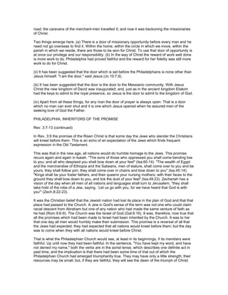 road; the caravans of the merchant-men travelled it; and now it was beckoning the missionaries
of Christ.
Two things emerge here. (a) There is a door of missionary opportunity before every man and he
need not go overseas to find it. Within the home, within the circle in which we move, within the
parish in which we reside, there are those to be won for Christ. To use that door of opportunity is
at once our privilege and our responsibility. (b) In the way of Christ the reward of work well done
is more work to do. Philadelphia had proved faithful and the reward for her fidelity was still more
work to do for Christ.
(ii) It has been suggested that the door which is set before the Philadelphians is none other than
Jesus himself. "I am the door," said Jesus (Jn.10:7,9).
(iii) It has been suggested that the door is the door to the Messianic community. With Jesus
Christ the new kingdom of David was inaugurated; and, just as in the ancient kingdom Eliakim
had the keys to admit to the royal presence, so Jesus is the door to admit to the kingdom of God.
(iv) Apart from all these things, for any man the door of prayer is always open. That is a door
which no man can ever shut and it is one which Jesus opened when he assured men of the
seeking love of God the Father.
PHILADELPHIA, INHERITORS OF THE PROMISE
Rev. 3:7-13 (continued)
In Rev. 3:9 the promise of the Risen Christ is that some day the Jews who slander the Christians
will kneel before them. This is an echo of an expectation of the Jews which finds frequent
expression in the Old Testament.
This was that in the new age, all nations would do humble homage to the Jews. This promise
recurs again and again in Isaiah. "The sons of those who oppressed you shall come bending low
to you; and all who despised you shall bow down at your feet" (Isa.60:14). "The wealth of Egypt
and the merchandise of Ethiopia and the Sabeans, men of stature, shall come over to you and be
yours, they shall follow yon; they shall come over in chains and bow down to you" (Isa.45:14).
"Kings shall be your foster fathers, and their queens your nursing mothers; with their faces to the
ground they shall bow down to you, and lick the dust of your feet" (Isa.49:23). Zechariah has a
vision of the day when all men of all nations and languages shall turn to Jerusalem, "they shall
take hold of the robe of a Jew, saying, `Let us go with you, for we have heard that God is with
you"' (Zech.8:22-23).
It was the Christian belief that the Jewish nation had lost its place in the plan of God and that that
place had passed to the Church. A Jew in God's sense of the term was not one who could claim
racial descent from Abraham but one of any nation who had made the same venture of faith as
he had (Rom.9:6-9). The Church was the Israel of God (Gal.6:16). It was, therefore, now true that
all the promises which had been made to Israel had been inherited by the Church. It was to her
that one day all men would humbly make their submission. This promise is a reversal of all that
the Jews had expected; they had expected that all nations would kneel before them; but the day
was to come when they with all nations would kneel before Christ.
That is what the Philadelphian Church would see, at least in its beginnings, if its members were
faithful. Up until now they had been faithful. In the sentence, "You have kept my word, and have
not denied my name," both the verbs are in the aorist tense, which describes one definite act in
past time; and the implication is that there had been some time of trial out of which the
Philadelphian Church had emerged triumphantly true. They may have only a little strength; their
resources may be small; but, if they are faithful, they will see the dawn of the triumph of Christ.
 