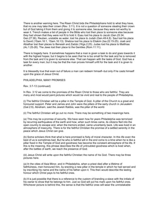 There is another warning here. The Risen Christ bids the Philadelphians hold to what they have,
that no one may take their crown (Rev. 3:11). It is not a question of someone stealing their crown
but of God taking it from them and giving it to someone else, because they were not worthy to
wear it. Trench makes a list of people in the Bible who lost their place to someone else because
they had shown that they were not fit to hold it. Esau lost his place to Jacob (Gen.25:34;
Gen.27:36). Reuben, unstable as water, lost his place to Judah (Gen.49:4,8). Saul lost his place
to David (1Sam.16:1, 1Sam.16:13). Shebna lost his place to Eliakim (Isa.22:15-25). Joab and
Abiathar lost their places to Benaiah and Zadok (1Kgs.2:25). Judas lost his place to Matthias
(Ac.1:25-26). The Jews lost their place to the Gentiles (Rom.11:11).
There is tragedy here. It sometimes happens that a man is given a task to do and goes towards it
with the highest hopes; but it begins to be seen that he is too small for the task and he is removed
from the task and it is given to someone else. That can happen with the tasks of God. God has a
task for every man; but it may be that the man proves himself unfit for the task and it is given to
another.
It is blessedly true that even out of failure a man can redeem himself--but only if he casts himself
upon the grace of Jesus Christ.
PHILADELPHIA, MANY PROMISES
Rev. 3:7-13 (continued)
In Rev. 3:12 we come to the promises of the Risen Christ to those who are faithful. They are
many and most would paint pictures which would be vivid and real to the people of Philadelphia.
(i) The faithful Christian will be a pillar in the Temple of God. A pillar of the Church is a great and
honoured support. Peter and James and John were the pillars of the early church in Jerusalem
(Gal.2:9). Abraham, said the Jewish Rabbis, was the pillar of the world.
(ii) The faithful Christian will go out no more. There may be something of two meanings here.
(a) This may be a promise of security. We have seen how for years Philadelphia was terrorized
by recurring earthquakes of the earth and how, when such times came, its citizens fled into the
open country to escape and, when the tremors ended, came uncertainly back. Life was lived in an
atmosphere of insecurity. There is for the faithful Christian the promise of a settled serenity in the
peace which Jesus Christ can give.
(b) Some scholars think that what is here promised is fixity of moral character. In this life even the
best of us is sometimes bad. But he who is faithful will in the end come to a time when he is like a
pillar fixed in the Temple of God and goodness has become the constant atmosphere of his life. If
this is the meaning, this phrase describes the life of untroubled goodness which is lived when,
after the battles of earth, we reach the presence of God.
(iii) Jesus Christ will write upon the faithful Christian the name of his God. There may be three
pictures here.
(a) In the cities of Asia Minor, and in Philadelphia, when a priest died after a lifetime of
faithfulness, men honoured him, by erecting a new pillar in the temple in which he had served and
by inscribing his name and the name of his father upon it. This then would describe the lasting
honour which Christ pays to his faithful ones.
(b) It is just possible that there is a reference to the custom of branding a slave with the initials of
his owner to show that he belongs to him. Just so God will put his mark upon his faithful ones.
Whichever picture is behind this, the sense is that the faithful ones will wear the unmistakable
 