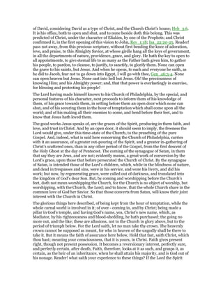 of David, considering David as a type of Christ, and the Church Christ’s house; Heb_3:6.
It is his office, both to open and shut, and to none beside doth this belong. This was
predicted of Christ, under the character of Eliakim, by one of the Prophets; and Christ
confirmed it, in the first opening of this vision to John, Rev_1:18; Isa_22:20-25. Reader!
pass not away, from this precious scripture, without first bending the knee of adoration,
love, and praise, to this Almighty Savior, at whose girdle hang all the keys of government,
in all the departments of nature, providence, grace, and glory. He hath the key to open to
all appointments, to give eternal life to as many as the Father hath given him, to gather
his people, to pardon, to cleanse, to justify, to sanctify, to glorify them. None can open
the grave to his saints, but Jesus. And when he opens, to each and everyone he saith, as
he did to Jacob, fear not to go down into Egypt, I will go with thee, Gen_46:3-4. None
can open heaven but Jesus. None cast into hell but Jesus. Oh! the preciousness of
knowing Him; and his Almighty power; and, that that power is everlastingly in exercise,
for blessing and protecting his people!
The Lord having made himself known to his Church of Philadelphia, by the special, and
personal features of his character, next proceeds to inform them of his knowledge of
them, of his grace towards them, in setting before them an open door which none can
shut, and of his securing them in the hour of temptation which shall come upon all the
world; and of his making all their enemies to come, and bend before their feet, and to
know that Jesus hath loved them.
The good works Jesus speaks of, are the graces of the Spirit, producing in them faith, and
love, and trust in Christ. And by an open door, it should seem to imply, the freeness the
Lord would give, under this time-state of the Church, to the preaching of the pure
Gospel. And, indeed, what is said here concerning the Church of Philadelphia, carries
with it an assurance, of a greater out-pouring of the Spirit, and a greater in-gathering of
Christ’s scattered ones, than in any other period of the Gospel, from the first descent of
the Holy Ghost at the day of Pentecost. The coming of the synagogue of Satan, in them
that say they are Jews, and are not; evidently means, a great work of conversion by the
Lord’s grace, upon those that before persecuted the Church of Christ. By the synagogue
of Satan, is intended those of the Lord’s children, which, while in the blindness of nature,
and dead in trespasses and sins, were in his service, and wore his livery, and did his
work; but now, by regenerating grace, were called out of darkness, and translated into
the kingdom of God’s dear Son. But, by coming and worshipping before the Church’s
feet, doth not mean worshipping the Church, for the Church is no object of worship, but
worshipping, with the Church, the Lord; and to know, that the whole Church share in the
common love of God her Savior. So that those converts from Satan, will know their joint
interest with the Church in Christ.
The glorious things here described, of being kept from the hour of temptation, while the
whole carnal world is involved in it; of over - coming in, and by Christ; being made a
pillar in God’s temple, and having God’s name, yea, Christ’s new name, which, as
Mediator, by his righteousness and blood-shedding, he hath purchased; the going no
more out, and the like; these are allusions, not to the Church in glory above, but to the
period of triumph below. For the Lord saith, let no man take thy crown. The heavenly
crown cannot be supposed as meant, for who in heaven of the ungodly shall be there to
take it. But it means the faith of assurance here below, Hold that fast, saith Christ, which
thou hast; meaning your consciousness, that it is yours, in Christ. Faith gives present
right, though not present possession. It becomes a reversionary interest, perfectly sure,
and perfectly certain, after death, Faith, therefore, looks at it as such, and grasps it, as
certain, as the heir of an inheritance, when he shall attain his majority, and is God out of
his nonage. Reader! what saith your experience to these things? If the Lord the Spirit
 