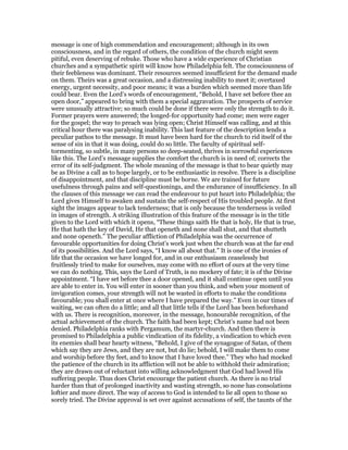 message is one of high commendation and encouragement; although in its own
consciousness, and in the regard of others, the condition of the church might seem
pitiful, even deserving of rebuke. Those who have a wide experience of Christian
churches and a sympathetic spirit will know how Philadelphia felt. The consciousness of
their feebleness was dominant. Their resources seemed insufficient for the demand made
on them. Theirs was a great occasion, and a distressing inability to meet it; overtaxed
energy, urgent necessity, and poor means; it was a burden which seemed more than life
could bear. Even the Lord’s words of encouragement, “Behold, I have set before thee an
open door,” appeared to bring with them a special aggravation. The prospects of service
were unusually attractive; so much could be done if there were only the strength to do it.
Former prayers were answered; the longed-for opportunity had come; men were eager
for the gospel; the way to preach was lying open; Christ Himself was calling, and at this
critical hour there was paralysing inability. This last feature of the description lends a
peculiar pathos to the message. It must have been hard for the church to rid itself of the
sense of sin in that it was doing, could do so little. The faculty of spiritual self-
tormenting, so subtle, in many persons so deep-seated, thrives in sorrowful experiences
like this. The Lord’s message supplies the comfort the church is in need of; corrects the
error of its self-judgment. The whole meaning of the message is that to bear quietly may
be as Divine a call as to hope largely, or to be enthusiastic in resolve. There is a discipline
of disappointment, and that discipline must be borne. We are trained for future
usefulness through pains and self-questionings, and the endurance of insufficiency. In all
the clauses of this message we can read the endeavour to put heart into Philadelphia; the
Lord gives Himself to awaken and sustain the self-respect of His troubled people. At first
sight the images appear to lack tenderness; that is only because the tenderness is veiled
in images of strength. A striking illustration of this feature of the message is in the title
given to the Lord with which it opens, “These things saith He that is holy, He that is true,
He that hath the key of David, He that openeth and none shall shut, and that shutteth
and none openeth.” The peculiar affliction of Philadelphia was the occurrence of
favourable opportunities for doing Christ’s work just when the church was at the far end
of its possibilities. And the Lord says, “I know all about that.” It is one of the ironies of
life that the occasion we have longed for, and in our enthusiasm ceaselessly but
fruitlessly tried to make for ourselves, may come with no effort of ours at the very time
we can do nothing. This, says the Lord of Truth, is no mockery of fate; it is of the Divine
appointment. “I have set before thee a door opened, and it shall continue open until you
are able to enter in. You will enter in sooner than you think, and when your moment of
invigoration comes, your strength will not be wasted in efforts to make the conditions
favourable; you shall enter at once where I have prepared the way.” Even in our times of
waiting, we can often do a little; and all that little tells if the Lord has been beforehand
with us. There is recognition, moreover, in the message, honourable recognition, of the
actual achievement of the church. The faith had been kept; Christ’s name had not been
denied. Philadelphia ranks with Pergamum, the martyr-church. And then there is
promised to Philadelphia a public vindication of its fidelity, a vindication to which even
its enemies shall bear hearty witness, “Behold, I give of the synagogue of Satan, of them
which say they are Jews, and they are not, but do lie; behold, I will make them to come
and worship before thy feet, and to know that I have loved thee.” They who had mocked
the patience of the church in its affliction will not be able to withhold their admiration;
they are drawn out of reluctant into willing acknowledgment that God had loved His
suffering people. Thus does Christ encourage the patient church. As there is no trial
harder than that of prolonged inactivity and wasting strength, so none has consolations
loftier and more direct. The way of access to God is intended to lie all open to those so
sorely tried. The Divine approval is set over against accusations of self, the taunts of the
 
