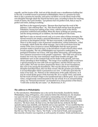 ungodly, and the ironies of life. And out of this should come a steadfastness holding fast
to the end. A twofold reward is promised to Philadelphia; there is a promise for time,
there is also a promise for eternity; and each is set before us as the direct result of the
sore discipline through which the church has had to pass, according to those far-reaching
words of James, the Lord’s brother, “Let patience have its perfect work, that ye may be
perfect and entire, lacking in nothing.”
(1) There is the temporal promise. “Because thou hast kept the word of My
patience, I also will keep thee,” etc. This church shall emerge from the general
tribulation, having lost nothing of her virtue, with her sense of the Divine
protection confirmed and justified. When the shews of things are passing away,
and the strong-seeming are as children, the tried shall prove the trusty.
(2) There is also an eternal reward; and, as in some other of these messages, the
eternal reward is not simply a personal blessedness, it is the high honour of being
of service in the kingdom of God. “He that overcometh, I will make him,” etc.
There is in this image a note of personal consideration, of that tenderness, veiled
in strength, which marks the whole message. Just as the Lord draws from the
enmity of the Jews occasion to assure Philadelphia that the most gracious
promises made to Israel are hers, so He introduces a touch of local colour which
reveals sympathy. The city of Philadelphia was exposed to earthquakes; its
geological formation was of lava, with trap-dykes intervening, and earthquakes
were common occurrences in the people’s experience. “The walls were not to be
trusted, but every day some mischance made them tremble and gape. The
inhabitants were on the constant look-out for faults in the ground, and were
always attending to their buildings.” The image of an unshaken pillar would have
a special meaning for men with such an experience; and the Church was to be
such a pillar. Not only was there prepared for them a city of sure foundations;
they were to be among the foundations. This was the destiny for which their
discipline had fitted them; this was their reward. But the promise goes further; it
is an inscribed pillar which is presented to our view. “I will write upon him the
name of my God,” etc. Patience is the substruction of the godly character; on it
may be reared all the graces of the heavenly life. It is a manly virtue, and needs
but the touch of Christ’s finger to be transformed into a Divine grace. It is a social
virtue, conspicuously commemorated in the city of God. It is an onward-looking
virtue; our “forward movements” are founded on it; it has promise of the future,
“I will write on him My new name.” (A. Mackennal, D. D.)
The address to Philadelphia
I. The introduction. Philadelphia was a city not far from Sardis, founded by Attalus
Philadelphus, king of Pergamos, a few centuries before the Christian era. Its situation
was upon the side of a mountain, which had a commanding view of a fertile and
extensive country. It was a place of considerable importance in the time of the apostles.
It is still populous, but in a mean condition. The character which Christ assumes to this
church is, “He that is holy, He that is true, He that hath the key of David, He that
openeth and no man shutteth, and shutteth and no man openeth.” It was needful that the
church in Philadelphia should know that He was “the Holy One,” and consequently that a
low degree of piety was not sufficient in His esteem. It was further needful to remember,
that He was “the True One,” that is, “the Truth,” or the God of Truth, and consequently
that sincerity of motive was required, as well as purity of conduct. Truth and holiness are
 