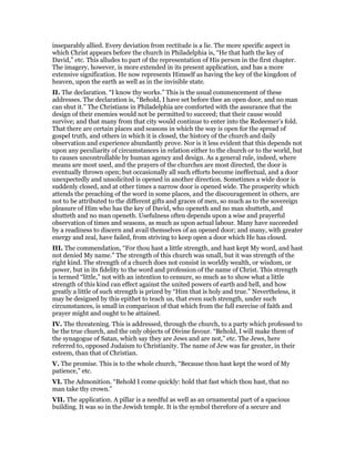 inseparably allied. Every deviation from rectitude is a lie. The more specific aspect in
which Christ appears before the church in Philadelphia is, “He that hath the key of
David,” etc. This alludes to part of the representation of His person in the first chapter.
The imagery, however, is more extended in its present application, and has a more
extensive signification. He now represents Himself as having the key of the kingdom of
heaven, upon the earth as well as in the invisible state.
II. The declaration. “I know thy works.” This is the usual commencement of these
addresses. The declaration is, “Behold, I have set before thee an open door, and no man
can shut it.” The Christians in Philadelphia are comforted with the assurance that the
design of their enemies would not be permitted to succeed; that their cause would
survive; and that many from that city would continue to enter into the Redeemer’s fold.
That there are certain places and seasons in which the way is open for the spread of
gospel truth, and others in which it is closed, the history of the church and daily
observation and experience abundantly prove. Nor is it less evident that this depends not
upon any peculiarity of circumstances in relation either to the church or to the world, but
to causes uncontrollable by human agency and design. As a general rule, indeed, where
means are most used, and the prayers of the churches are most directed, the door is
eventually thrown open; but occasionally all such efforts become ineffectual, and a door
unexpectedly and unsolicited is opened in another direction. Sometimes a wide door is
suddenly closed, and at other times a narrow door is opened wide. The prosperity which
attends the preaching of the word in some places, and the discouragement in others, are
not to be attributed to the different gifts and graces of men, so much as to the sovereign
pleasure of Him who has the key of David, who openeth and no man shutteth, and
shutteth and no man openeth. Usefulness often depends upon a wise and prayerful
observation of times and seasons, as much as upon actual labour. Many have succeeded
by a readiness to discern and avail themselves of an opened door; and many, with greater
energy and zeal, have failed, from striving to keep open a door which He has closed.
III. The commendation, “For thou hast a little strength, and hast kept My word, and hast
not denied My name.” The strength of this church was small, but it was strength of the
right kind. The strength of a church does not consist in worldly wealth, or wisdom, or
power, but in its fidelity to the word and profession of the name of Christ. This strength
is termed “little,” not with an intention to censure, so much as to show what a little
strength of this kind can effect against the united powers of earth and hell, and how
greatly a little of such strength is prized by “Him that is holy and true.” Nevertheless, it
may be designed by this epithet to teach us, that even such strength, under such
circumstances, is small in comparison of that which from the full exercise of faith and
prayer might and ought to be attained.
IV. The threatening. This is addressed, through the church, to a party which professed to
be the true church, and the only objects of Divine favour. “Behold, I will make them of
the synagogue of Satan, which say they are Jews and are not,” etc. The Jews, here
referred to, opposed Judaism to Christianity. The name of Jew was far greater, in their
esteem, than that of Christian.
V. The promise. This is to the whole church, “Because thou hast kept the word of My
patience,” etc.
VI. The Admonition. “Behold I come quickly: hold that fast which thou hast, that no
man take thy crown.”
VII. The application. A pillar is a needful as well as an ornamental part of a spacious
building. It was so in the Jewish temple. It is the symbol therefore of a secure and
 