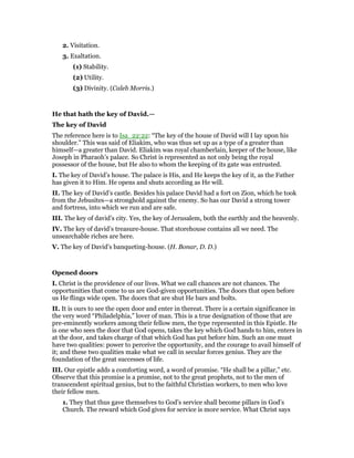 2. Visitation.
3. Exaltation.
(1) Stability.
(2) Utility.
(3) Divinity. (Caleb Morris.)
He that hath the key of David.—
The key of David
The reference here is to Isa_22:22: “The key of the house of David will I lay upon his
shoulder.” This was said of Eliakim, who was thus set up as a type of a greater than
himself—a greater than David. Eliakim was royal chamberlain, keeper of the house, like
Joseph in Pharaoh’s palace. So Christ is represented as not only being the royal
possessor of the house, but He also to whom the keeping of its gate was entrusted.
I. The key of David’s house. The palace is His, and He keeps the key of it, as the Father
has given it to Him. He opens and shuts according as He will.
II. The key of David’s castle. Besides his palace David had a fort on Zion, which he took
from the Jebusites—a stronghold against the enemy. So has our David a strong tower
and fortress, into which we run and are safe.
III. The key of david’s city. Yes, the key of Jerusalem, both the earthly and the heavenly.
IV. The key of david’s treasure-house. That storehouse contains all we need. The
unsearchable riches are here.
V. The key of David’s banqueting-house. (H. Bonar, D. D.)
Opened doors
I. Christ is the providence of our lives. What we call chances are not chances. The
opportunities that come to us are God-given opportunities. The doors that open before
us He flings wide open. The doors that are shut He bars and bolts.
II. It is ours to see the open door and enter in thereat. There is a certain significance in
the very word “Philadelphia,” lover of man. This is a true designation of those that are
pre-eminently workers among their fellow men, the type represented in this Epistle. He
is one who sees the door that God opens, takes the key which God hands to him, enters in
at the door, and takes charge of that which God has put before him. Such an one must
have two qualities: power to perceive the opportunity, and the courage to avail himself of
it; and these two qualities make what we call in secular forces genius. They are the
foundation of the great successes of life.
III. Our epistle adds a comforting word, a word of promise. “He shall be a pillar,” etc.
Observe that this promise is a promise, not to the great prophets, not to the men of
transcendent spiritual genius, but to the faithful Christian workers, to men who love
their fellow men.
1. They that thus gave themselves to God’s service shall become pillars in God’s
Church. The reward which God gives for service is more service. What Christ says
 