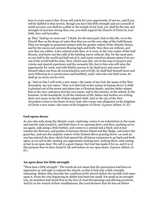 here to every man is this: If you will watch for your opportunity of service, and if you
will be faithful in that service, though you have but little strength and are yourself of
small account, you shall be a pillar in the temple of my God, you shall be the stay and
strength of men less strong than you, you shall support the Church of Christ by your
faith, here and hereafter.
2. They “shall go no more out.” I think, for the most part, that in this life, we in the
Church flow as the drops of water flow that are on the very edge of the Gulf Stream.
They are brought in perpetual contact with the greater waters of the Atlantic Ocean,
and by the waves and currents flowing back and forth. Now they are without, and
now they are within. A few sainted souls flow, as it were, in the very centre of the Gulf
Stream, and know not the cold of the battling waves without. But, for the most part,
we are half in the world and half out of it, and count ourselves almost saints if we are
out of the world half the time. Now, Christ says this: not to the man of prayers and
visions and special experience and the monastic life, but to him who will seize the
opportunity for work, and with fidelity pursue it; he shall more and more find
himself taken out from all contamination and evil life, he shall find himself more and
more following in a current pure and healthful, until, when the end shall come, he
shall go no more out for ever.
3. “And on him I will write a new name—the name of my God, the name of the New
Jerusalem, my new name.” How is it that God writes names in human lives? A child
is plucked out of the street and taken into a Christian family, and the father adopts
him as his own, and gives him his own name; and in the nursery, in the school, in the
business, in the household, in all the relations of life, father and mother are writing
their own name in the life of their adopted child. And so the city of the New
Jerusalem writes in the heart of every man who comes into allegiance to the kingdom
of Christ a new name—the name of the kingdom of Christ. (Lyman Abbott, D. D.)
God opens doors
As one who sails along the Atlantic coast, exploring, comes to an indentation in the coast,
and sets his sails toward it, and finds there is no opening there, and then, pushing out to
sea again, sails along a little further, and comes to a second and a third, and at last
reaches the Narrows, and pushes in between Staten Island and Bay Ridge, and enters the
great bay, and sees the majestic waters of the Hudson River pouring down—as such an
one has entered the door which God opened for all future commerce to go back and forth
upon, so we sail in life, seeking our opportunity looking here, looking there, and coming
at last to an open door. We call it a good chance; but God has made it for us, and it is of
His purpose that we have found it. He sets before us our open doors. (Lyman Abbott, D.
D.)
An open door for little strength
“Thou hast a little strength.” The words do not mean that the persecution had been so
oppressive as well nigh to exhaust the church, so that it had only a little strength
remaining. Rather they describe the condition of the church before the terrible trial came
upon it. From the very beginning its ability had been but small. Yet small as its strength
was, its members had stood firm in the face of cruel threatenings and alluring promises.
And lo! as the reward of their steadfastness, the Lord declares that He has set before
 