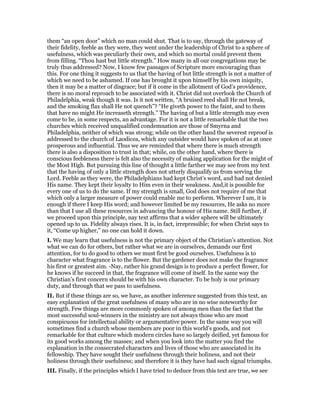 them “an open door” which no man could shut. That is to say, through the gateway of
their fidelity, feeble as they were, they went under the leadership of Christ to a sphere of
usefulness, which was peculiarly their own, and which no mortal could prevent them
from filling. “Thou hast but little strength.” How many in all our congregations may be
truly thus addressed? Now, I know few passages of Scripture more encouraging than
this. For one thing it suggests to us that the having of but little strength is not a matter of
which we need to be ashamed. If one has brought it upon himself by his own iniquity,
then it may be a matter of disgrace; but if it come in the allotment of God’s providence,
there is no moral reproach to be associated with it. Christ did not overlook the Church of
Philadelphia, weak though it was. Is it not written, “A bruised reed shall He not break,
and the smoking flax shall He not quench”? “He giveth power to the faint, and to them
that have no might He increaseth strength.” The having of but a little strength may even
come to be, in some respects, an advantage. For it is not a little remarkable that the two
churches which received unqualified condemnation are those of Smyrna and
Philadelphia, neither of which was strong; while on the other hand the severest reproof is
addressed to the church of Laodicea, which any outsider would have spoken of as at once
prosperous and influential. Thus we are reminded that where there is much strength
there is also a disposition to trust in that; while, on the other hand, where there is
conscious feebleness there is felt also the necessity of making application for the might of
the Most High. But pursuing this line of thought a little farther we may see from my text
that the having of only a little strength does not utterly disqualify us from serving the
Lord. Feeble as they were, the Philadelphians had kept Christ’s word, and had not denied
His name. They kept their loyalty to Him even in their weakness. And,it is possible for
every one of us to do the same. If my strength is small, God does not require of me that
which only a larger measure of power could enable me to perform. Wherever I am, it is
enough if there I keep His word; and however limited be my resources, He asks no more
than that I use all these resources in advancing the honour of His name. Still further, if
we proceed upon this principle, nay text affirms that a wider sphere will be ultimately
opened up to us. Fidelity always rises. It is, in fact, irrepressible; for when Christ says to
it, “Come up higher,” no one can hold it down.
I. We may learn that usefulness is not the primary object of the Christian’s attention. Not
what we can do for others, but rather what we are in ourselves, demands our first
attention, for to do good to others we must first be good ourselves. Usefulness is to
character what fragrance is to the flower. But the gardener does not make the fragrance
his first or greatest aim. -Nay, rather his grand design is to produce a perfect flower, for
he knows if he succeed in that, the fragrance will come of itself. In the same way the
Christian’s first concern should be with his own character. To be holy is our primary
duty, and through that we pass to usefulness.
II. But if these things are so, we have, as another inference suggested from this text, an
easy explanation of the great usefulness of many who are in no wise noteworthy for
strength. Few things are more commonly spoken of among men than the fact that the
most successful soul-winners in the ministry are not always those who are most
conspicuous for intellectual ability or argumentative power. In the same way you will
sometimes find a church whose members are poor in this world’s goods, and not
remarkable for that culture which modern circles have so largely deified, yet famous for
its good works among the masses; and when you look into the matter you find the
explanation in the consecrated characters and lives of those who are associated in its
fellowship. They have sought their usefulness through their holiness, and not their
holiness through their usefulness; and therefore it is they have had such signal triumphs.
III. Finally, if the principles which I have tried to deduce from this text are true, we see
 