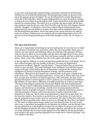 at once how such apparently opposite things as christian contentment and Christian
ambition are to be perfectly harmonized. The full discharge of duty on the lower level
opens the passage up into the higher. We see that illustrated in secular departments
every day. If the schoolboy wishes to gain a high position as a man, he must be content,
as long as he is at school, to go through its daily round, and perform in the best possible
manner its common duties. The better he is as a scholar, the more surely will the door
into eminence open for him as a man. But if he trifle away his time, if he despise what he
calls the “drudgery” of education, and so leave school without having learned those
things which he was sent thither to acquire, then there will be nothing for him in after
life but humiliation and failure. Doors may open to him, but he will never be ready to
enter one of them. Fretting over our weakness will not make things better, but it will
prevent us from bringing anything out of the little strength we have. (W. M. Taylor, D.
D.)
The open and shut door
Doors are of many kinds. Everything has its door leading into its own reserves, by which
easy entrance is furnished, but, apart from which, they are inaccessible. Some ways of
entrance are very narrow and restricted, others are relatively wide and open. We have
each our door by which we are accessible, and also doors through which we have access
to others. Human reason finds a wide door, but human sympathy and love a wider and
deeper. What a door, then, Wisdom has, who is the maker and mother of us all.
I. But, though her children, we make our beginning outside the door of all things. We are
born without the gate, laid very humbly at the door. We make our beginning in
unconscious weakness. “Behold,” says the Father, “I have set before thee an open door,
which no man can shut.” This is the birthright of our childhood. God with His universe
stands at the gate of His child in the joy of expectation, waiting for the awaking of his
intelligence to declare to him his blessedness of Being, and the greatness of his
inheritance. “Blessed is he that heareth me, watching daily at my gates, waiting at the
posts of my door.” But, to descend to particulars, we may ask, to what is there not, at the
first, an open door set before us? Only by ignorance, folly, and abuse, the door of our
physical inheritance is closed against us. God’s creatures are commissioned to befriend
His children. To more than a sufficiency of worldly goods there is at first an open door.
“The hand of the diligent maketh rich, but he that dealeth with slack hand becometh
poor.” No less is there a fellowship of mind which seeks to awaken our observation and
inquiry, and minister to our knowledge. And the door of communication with the
fountain-sources of all light and power of mind is ever widening. Earth draws nearer to
and more partakes of heaven, and heaven has more of earth as generation after
generation is “taken up.” But to what social inheritance is there not an open door? We
are born into families. If as youths we go forth from our first homes, it is only that we
may be prepared as men to enter upon our own homes. But other worlds than earth, and
higher life than is possible under nature is open to us, through the door that is set before
us. The earth is neither prison-house, palace, nor true home for man. It is not an end,
only a way, a marvellous thoroughfare to the Spiritual, the Infinite, and the Eternal. God
has not opened up to us the kingdom of nature for our culture by means of our senses,
and the kingdom of mind for the culture of thought, affection, and will, by the exercise of
our souls, and kept His own door closed against us as His children. He has not doomed
us to perish in the earth, much less appointed us to wrath, but to “inherit all things,” and
“live together with Him.”
 