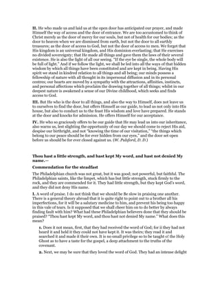 II. He who made us and laid us at the open door has anticipated our prayer, and made
Himself the way of access and the door of entrance. We are too accustomed to think of
Christ merely as the door of mercy for our souls, but not of health for our bodies; as the
door to heaven when we are dismissed from earth, but not the door to all earthly
treasures; as the door of access to God, but not the door of access to men. We forget that
His kingdom is an universal kingdom, and His dominion everlasting; that He exercises
no divided sovereignty; that He made all things and gave them the laws of their several
existence. He is also the light of all our seeing. “If the eye be single, the whole body will
be full of light.” And if we follow the light, we shall be led into all the ways of that hidden
wisdom by which all things have been constituted and are kept in being. Having His
spirit we stand in kindred relation to all things and all being; our minds possess a
fellowship of nature with all thought in its impersonal diffusion and in its personal
centres; our hearts are moved by a sympathy with the attractions, affinities, instincts,
and personal affections which proclaim the drawing together of all things; whilst in our
deepest nature is awakened a sense of our Divine childhood, which seeks and finds
access to God.
III. But He who is the door to all things, and also the way to Himself, does not leave us
to ourselves to find the door, but offers Himself as our guide, to lead us not only into His
house, but also to conduct us to the feast His wisdom and love have prepared. He stands
at the door and knocks for admission. He offers Himself for our acceptance.
IV. He who so graciously offers to be our guide that He may lead us into our inheritance,
also warns us, lest slighting the opportunity of our day we should come to reject His aid,
despise our birthright, and not “knowing the time of our visitation,” “the things which
belong to our peace should be for ever hidden from our eyes,” and the door set open
before us should be for ever closed against us. (W. Pulsford, D. D.)
Thou hast a little strength, and hast kept My word, and hast not denied My
name.—
Commendation for the steadfast
The Philadelphian church was not great, but it was good; not powerful, but faithful. The
Philadelphian saints, like the limpet, which has but little strength, stuck firmly to the
rock, and they are commended for it. They had little strength, but they kept God’s word,
and they did not deny His name.
I. A word of praise. I do not think that we should be Be slow in praising one another.
There is a general theory abroad that it is quite right to point out to a brother all his
imperfections, for it will be a salutary medicine to him, and prevent his being too happy
in this vale of tears. Is it supposed that we shall cheer him on to do better by always
finding fault with him? What had these Philadelphian believers done that they should be
praised? “Thou hast kept My word, and thou hast not denied My name.” What does this
mean?
1. Does it not mean, first, that they had received the word of God; for ii they had not
heard it and held it they could not have kept it. It was theirs; they read it and
searched it and made it their own. It is no small privilege so to be taught o! the Holy
Ghost as to have a taste for the gospel, a deep attachment to the truths of the
covenant.
2. Next, we may be sure that they loved the word of God. They had an intense delight
 