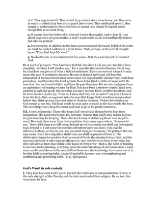 in it. They appreciated it. They stored it up as bees store away honey, and they were
as ready to defend it as bees are to guard their stores. They meditated upon it; they
sought to understand it. More, however, is meant than simply loving the word,
though that is no small thing.
3. It means that they believed it, believed it most thoroughly, and so kept it. I am
afraid that there are great truths in God’s word which we do not intelligently believe,
but take for granted.
4. Furthermore, in addition to the inner possession and the hearty belief of the truth,
we must be ready to adhere to it at all times. That, perhaps, is the central thought
here—“Thou hast kept My word.”
5. No doubt, also, it was intended in this sense—that they had obeyed the word of
God.
II. A word of prospect. “You have been faithful, therefore I will use you. You have been
steadfast, therefore I will employ you.” For a considerable period of human life, it may
be, God does not give to all of us a field of usefulness. There are some to whom He early
opens the gate of usefulness, because He sees in them A spirit that will bear the
temptation of success; but in many other eases it is questionable whether they could bear
promotion, and therefore the Lord permits them to be tried in different ways until He
sees that they are found faithful, and then He puts them into His service, and gives them
an opportunity of bearing witness for Him. You have been a receiver yourself until now,
and that is well and good; but, now that you have become filled, overflow to others, and
let them receive of your joy. “How do I know that they will accept it?” say you. I know it
from this fact—that, as a general rule, the man that keeps God’s word has an open door
before him. Gird up your loins and enter it. Rush to the front. Victory lies before you.
God means to use you. The hour needs its man quite as much as the man needs the hour.
The Lord help you to keep His word, and then to go in for public testimony.
III. A word of promise. Those who keep God’s word shall themselves be kept from
temptation. The Lord returns into His servants’ bosoms that which they render to Him:
He gives keeping for keeping. This is the Lord’s way of delivering those who keep His
word: He shuts them away from the temptation that comes upon others. He seems to
say, “Dear child, since you will not go beyond my written word, you shall not be tempted
to go beyond it. I will cause the enemies of truth to leave you alone. You shall be
offensive to them, or they to you, and you shall soon part company.” Or perhaps the text
may mean that ii the temptation shall come you shall be preserved from it. The
deliberately formed conviction that the word of God is the standard of our faith, and the
unwavering habit of referring everything to it, may not deliver us from every error, but
they will save us from that which is the nurse of every error—that is, the habit of trusting
to our own understanding, or relying upon the understandings of our fellow-men. I value
more a solid confidence in the word of God than even the knowledge that comes out o! it;
for that faith is a saving habit, a sanctifying habit, in every way a strengthening and
confirming and preserving habit. (C. H. Spurgeon.)
God’s Word in safe custody
I. They kept his word. God’s word, and not the traditions or commandments of men, is
the only strength of the Church, and the only source of all true religion. By us, too, this
word must be kept.
 
