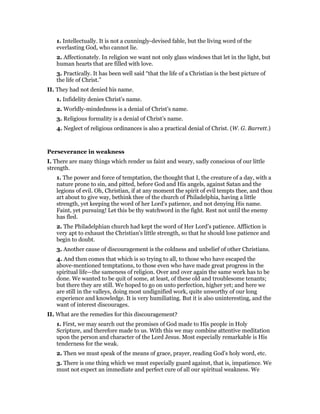 1. Intellectually. It is not a cunningly-devised fable, but the living word of the
everlasting God, who cannot lie.
2. Affectionately. In religion we want not only glass windows that let in the light, but
human hearts that are filled with love.
3. Practically. It has been well said “that the life of a Christian is the best picture of
the life of Christ.”
II. They had not denied his name.
1. Infidelity denies Christ’s name.
2. Worldly-mindedness is a denial of Christ’s name.
3. Religious formality is a denial of Christ’s name.
4. Neglect of religious ordinances is also a practical denial of Christ. (W. G. Barrett.)
Perseverance in weakness
I. There are many things which render us faint and weary, sadly conscious of our little
strength.
1. The power and force of temptation, the thought that I, the creature of a day, with a
nature prone to sin, and pitted, before God and His angels, against Satan and the
legions of evil. Oh, Christian, if at any moment the spirit of evil tempts thee, and thou
art about to give way, bethink thee of the church of Philadelphia, having a little
strength, yet keeping the word of her Lord’s patience, and not denying His name.
Faint, yet pursuing! Let this be thy watchword in the fight. Rest not until the enemy
has fled.
2. The Philadelphian church had kept the word of Her Lord’s patience. Affliction is
very apt to exhaust the Christian’s little strength, so that he should lose patience and
begin to doubt.
3. Another cause of discouragement is the coldness and unbelief of other Christians.
4. And then comes that which is so trying to all, to those who have escaped the
above-mentioned temptations, to those even who have made great progress in the
spiritual life—the sameness of religion. Over and over again the same work has to be
done. We wanted to be quit of some, at least, of these old and troublesome tenants;
but there they are still. We hoped to go on unto perfection, higher yet; and here we
are still in the valleys, doing most undignified work, quite unworthy of our long
experience and knowledge. It is very humiliating. But it is also uninteresting, and the
want of interest discourages.
II. What are the remedies for this discouragement?
1. First, we may search out the promises of God made to His people in Holy
Scripture, and therefore made to us. With this we may combine attentive meditation
upon the person and character of the Lord Jesus. Most especially remarkable is His
tenderness for the weak.
2. Then we must speak of the means of grace, prayer, reading God’s holy word, etc.
3. There is one thing which we must especially guard against, that is, impatience. We
must not expect an immediate and perfect cure of all our spiritual weakness. We
 