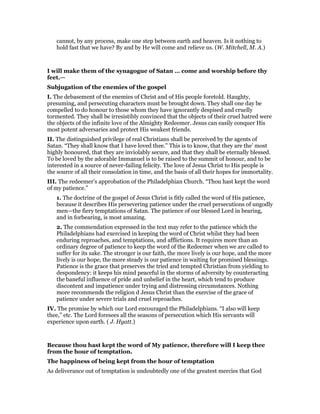 cannot, by any process, make one step between earth and heaven. Is it nothing to
hold fast that we have? By and by He will come and relieve us. (W. Mitchell, M. A.)
I will make them of the synagogue of Satan … come and worship before thy
feet.—
Subjugation of the enemies of the gospel
I. The debasement of the enemies of Christ and of His people foretold. Haughty,
presuming, and persecuting characters must be brought down. They shall one day be
compelled to do honour to those whom they have ignorantly despised and cruelly
tormented. They shall be irresistibly convinced that the objects of their cruel hatred were
the objects of the infinite love of the Almighty Redeemer. Jesus can easily conquer His
most potent adversaries and protect His weakest friends.
II. The distinguished privilege of real Christians shall be perceived by the agents of
Satan. “They shall know that I have loved thee.” This is to know, that they are the’ most
highly honoured, that they are inviolably secure, and that they shall be eternally blessed.
To be loved by the adorable Immanuel is to be raised to the summit of honour, and to be
interested in a source of never-failing felicity. The love of Jesus Christ to His people is
the source of all their consolation in time, and the basis of all their hopes for immortality.
III. The redeemer’s approbation of the Philadelphian Church. “Thou hast kept the word
of my patience.”
1. The doctrine of the gospel of Jesus Christ is fitly called the word of His patience,
because it describes His persevering patience under the cruel persecutions of ungodly
men—the fiery temptations of Satan. The patience of our blessed Lord in bearing,
and in forbearing, is most amazing.
2. The commendation expressed in the text may refer to the patience which the
Philadelphians had exercised in keeping the word of Christ whilst they had been
enduring reproaches, and temptations, and afflictions. It requires more than an
ordinary degree of patience to keep the word of the Redeemer when we are called to
suffer for its sake. The stronger is our faith, the more lively is our hope, and the more
lively is our hope, the more steady is our patience in waiting for promised blessings.
Patience is the grace that preserves the tried and tempted Christian from yielding to
despondency: it keeps his mind peaceful in the storms of adversity by counteracting
the baneful influence of pride and unbelief in the heart, which tend to produce
discontent and impatience under trying and distressing circumstances. Nothing
more recommends the religion d Jesus Christ than the exercise of the grace of
patience under severe trials and cruel reproaches.
IV. The promise by which our Lord encouraged the Philadelphians. “I also will keep
thee,” etc. The Lord foresees all the seasons of persecution which His servants will
experience upon earth. ( J. Hyatt.)
Because thou hast kept the word of My patience, therefore will I keep thee
from the hour of temptation.
The happiness of being kept from the hour of temptation
As deliverance out of temptation is undoubtedly one of the greatest mercies that God
 