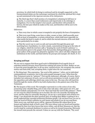 provision, by which both its being is continued and its strength supported: so the
forementioned duties are the real proper nutriment by which the spiritual life is kept
up and maintained in the vigorous exercise of its vital powers.
3. The third sign that I shall mention of a temptation’s attaining its full hour or
maturity, is a more than usual restlessness and importunity in its enticings or
instigations. For it is the tempter’s last assault, and therefore will certainly be
furious; the last pass which he makes at the soul, and therefore will be sure to be
driven home.
Inferences:
1. That every time in which a man is tempted is not properly the hour of temptation.
2. That every man living, some time or other, sooner or later, shall assuredly meet
with an hour of temptation; a certain critical hour, which shall more especially try
what mettle his heart is made of, and in which the eternal concerns of his soul shall
more particularly lie at stake.
3. That the surest way to carry us safe and successful through this great and
searching hour of probation, is a strict, steady, conscientious living up to the rules of
our religion, which the text here calls a “keeping the word of Christ’s patience;” a
denomination given to the gospel, from that peculiar distinguishing grace which the
great author of the gospel was pleased to signalise it for, above all other religions and
institutions in the world, and that both by his precept and example. (R. South, D. D.)
Keeping and kept
We are not to suppose that these good souls in Philadelphia lived angelic lives of
unbroken holiness because Jesus Christ has nothing but praise for them. Rather we are
to learn the great thought that, in all our poor, stained service, He recognises the central
motive and main drift, and, accepting these, is glad when He can commend.
I. The thing kept. This expression, “the word of My patience,” refers, not to individual
commandments to patience, but to the entire gospel message to men. What does the
New Testament mean by “patience”? Not merely endurance, although, of course, that is
included, but endurance of such a sort as will secure persistence in work, in spite of all
the opposition and sufferings which may come in the way. The man who will reach his
hand through the smoke of hell to lay hold of plain duty is the patient man of the New
Testament.
II. The keepers of this word. The metaphor represents to us the action of one who,
possessing some valuable thing, puts it into some safe place, takes great care of it, and
watches tenderly and jealously over it So “thou hast kept the word of My patience.” There
are two ways by which Christians are to do that; the one is by inwardly cherishing the
word, and the other by outwardly obeying it. Let me say a word about each of these two
things. I am afraid that the plain practical duty of reading their Bibles is getting to be a
much neglected duty amongst professing Christian people. I do not know how you are to
keep the word of Christ’s patience in your hearts and minds if you do not read them.
There never was, and there never will be, vigorous Christian life unless there be an
honest and habitual study of God’s word. The trees whose roots are laved and branches
freshened by that river have leaves that never wither, and all their blossoms set. But the
word is kept by continual obedience in action as well as by inward treasuring. Obviously
the inward must precede the outward. Unless we can say with the Psalmist, “Thy word
 