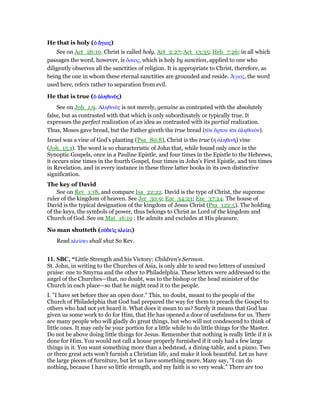He that is holy (ᆇ ᅏᆇ ᅏᆇ ᅏᆇ ᅏγιοςγιοςγιοςγιος)
See on Act_26:10. Christ is called holy, Act_2:27; Act_13:35; Heb_7:26; in all which
passages the word, however, is ᆋσιος, which is holy by sanction, applied to one who
diligently observes all the sanctities of religion. It is appropriate to Christ, therefore, as
being the one in whom these eternal sanctities are grounded and reside. ᅗγιος, the word
used here, refers rather to separation from evil.
He that is true (ᆇ ᅊληθινᆵᆇ ᅊληθινᆵᆇ ᅊληθινᆵᆇ ᅊληθινᆵςςςς)
See on Joh_1:9. Αληθινᆵς is not merely, genuine as contrasted with the absolutely
false, but as contrasted with that which is only subordinately or typically true. It
expresses the perfect realization of an idea as contrasted with its partial realization.
Thus, Moses gave bread, but the Father giveth the true bread (τᆵν ᅎρτον τᆵν ᅊληθινόν).
Israel was a vine of God's planting (Psa_80:8), Christ is the true (ᅧ ᅊληθινᆱ) vine
(Joh_15:1). The word is so characteristic of John that, while found only once in the
Synoptic Gospels, once in a Pauline Epistle, and four times in the Epistle to the Hebrews,
it occurs nine times in the fourth Gospel, four times in John's First Epistle, and ten times
in Revelation, and in every instance in these three latter books in its own distinctive
signification.
The key of David
See on Rev_1:18, and compare Isa_22:22. David is the type of Christ, the supreme
ruler of the kingdom of heaven. See Jer_30:9; Eze_34:23; Eze_37:24. The house of
David is the typical designation of the kingdom of Jesus Christ (Psa_122:5). The holding
of the keys, the symbols of power, thus belongs to Christ as Lord of the kingdom and
Church of God. See on Mat_16:19 : He admits and excludes at His pleasure.
No man shutteth (οᆒδεᆳοᆒδεᆳοᆒδεᆳοᆒδεᆳςςςς κλείκλείκλείκλείειειειει)
Read κλείσει shall shut So Rev.
11. SBC, “Little Strength and his Victory: Children’s Sermon.
St. John, in writing to the Churches of Asia, is only able to send two letters of unmixed
praise: one to Smyrna and the other to Philadelphia. These letters were addressed to the
angel of the Churches—that, no doubt, was to the bishop or the head minister of the
Church in each place—so that he might read it to the people.
I. "I have set before thee an open door." This, no doubt, meant to the people of the
Church of Philadelphia that God had prepared the way for them to preach the Gospel to
others who had not yet heard it. What does it mean to us? Surely it means that God has
given us some work to do for Him, that He has opened a door of usefulness for us. There
are many people who will gladly do great things, but who will not condescend to think of
little ones. It may only be your portion for a little while to do little things for the Master.
Do not be above doing little things for Jesus. Remember that nothing is really little if it is
done for Him. You would not call a house properly furnished if it only had a few large
things in it. You want something more than a bedstead, a dining-table, and a piano. Two
or three great acts won’t furnish a Christian life, and make it look beautiful. Let us have
the large pieces of furniture, but let us have something more. Many say, "I can do
nothing, because I have so little strength, and my faith is so very weak." There are too
 