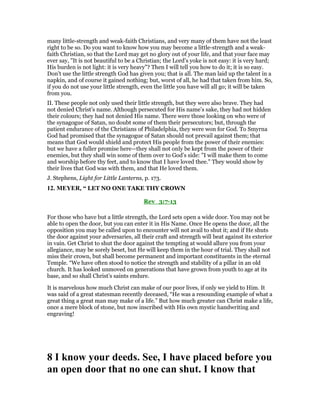 many little-strength and weak-faith Christians, and very many of them have not the least
right to be so. Do you want to know how you may become a little-strength and a weak-
faith Christian, so that the Lord may get no glory out of your life, and that your face may
ever say, "It is not beautiful to be a Christian; the Lord’s yoke is not easy: it is very hard;
His burden is not light: it is very heavy"? Then I will tell you how to do it; it is so easy.
Don’t use the little strength God has given you; that is all. The man laid up the talent in a
napkin, and of course it gained nothing; but, worst of all, he had that taken from him. So,
if you do not use your little strength, even the little you have will all go; it will be taken
from you.
II. These people not only used their little strength, but they were also brave. They had
not denied Christ’s name. Although persecuted for His name’s sake, they had not hidden
their colours; they had not denied His name. There were those looking on who were of
the synagogue of Satan, no doubt some of them their persecutors; but, through the
patient endurance of the Christians of Philadelphia, they were won for God. To Smyrna
God had promised that the synagogue of Satan should not prevail against them; that
means that God would shield and protect His people from the power of their enemies:
but we have a fuller promise here—they shall not only be kept from the power of their
enemies, but they shall win some of them over to God’s side: "I will make them to come
and worship before thy feet, and to know that I have loved thee." They would show by
their lives that God was with them, and that He loved them.
J. Stephens, Light for Little Lanterns, p. 173.
12. MEYER, “ LET NO ONE TAKE THY CROWN
Rev_3:7-13
For those who have but a little strength, the Lord sets open a wide door. You may not be
able to open the door, but you can enter it in His Name. Once He opens the door, all the
opposition you may be called upon to encounter will not avail to shut it; and if He shuts
the door against your adversaries, all their craft and strength will beat against its exterior
in vain. Get Christ to shut the door against the tempting at would allure you from your
allegiance, may be sorely beset, but He will keep them in the hour of trial. They shall not
miss their crown, but shall become permanent and important constituents in the eternal
Temple. “We have often stood to notice the strength and stability of a pillar in an old
church. It has looked unmoved on generations that have grown from youth to age at its
base, and so shall Christ’s saints endure.
It is marvelous how much Christ can make of our poor lives, if only we yield to Him. It
was said of a great statesman recently deceased, “He was a resounding example of what a
great thing a great man may make of a life.” But how much greater can Christ make a life,
once a mere block of stone, but now inscribed with His own mystic handwriting and
engraving!
8 I know your deeds. See, I have placed before you
an open door that no one can shut. I know that
 