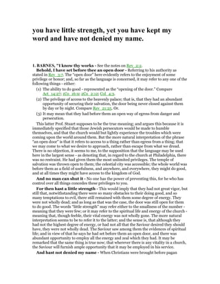 you have little strength, yet you have kept my
word and have not denied my name.
1. BAR ES, "I know thy works - See the notes on Rev_2:2.
Behold, I have set before thee an open door - Referring to his authority as
stated in Rev_3:7. The “open door” here evidently refers to the enjoyment of some
privilege or honor; and, so far as the language is concerned, it may refer to any one of the
following things - either:
(1) The ability to do good - represented as the “opening of the door.” Compare
Act_14:27; 1Co_16:9; 2Co_2:12; Col_4:3.
(2) The privilege of access to the heavenly palace; that is, that they had an abundant
opportunity of securing their salvation, the door being never closed against them
by day or by night. Compare Rev_21:25. Or.
(3) It may mean that they had before them an open way of egress from danger and
persecution.
This latter Prof. Stuart supposes to be the true meaning; and argues this because it is
immediately specified that those Jewish persecutors would be made to humble
themselves, and that the church would but lightly experience the troubles which were
coming upon the world around them. But the more natural interpretation of the phrase
“an open door” is that it refers to access to a thing rather than egress from a thing; that
we may come to what we desire to approach, rather than escape from what we dread.
There is no objection, it seems to me, to the supposition that the language may be used
here in the largest sense - as denoting that, in regard to the church at Philadelphia, there
was no restraint. He had given them the most unlimited privileges. The temple of
salvation was thrown open to them; the celestial city was accessible; the whole world was
before them as a field of usefulness, and anywhere, and everywhere, they might do good,
and at all times they might have access to the kingdom of God.
And no man can shut it - No one has the power of preventing this, for he who has
control over all things concedes these privileges to you.
For then hast a little strength - This would imply that they had not great vigor, but
still that, notwithstanding there were so many obstacles to their doing good, and so
many temptations to evil, there still remained with them some degree of energy. They
were not wholly dead; and as long as that was the case, the door was still open for them
to do good. The words “little strength” may refer either to the smallness of the number -
meaning that they were few; or it may refer to the spiritual life and energy of the church -
meaning that, though feeble, their vital energy was not wholly gone. The more natural
interpretation seems to be to refer it to the latter; and the sense is, that although they
had not the highest degree of energy, or had not all that the Saviour desired they should
have, they were not wholly dead. The Saviour saw among them the evidences of spiritual
life; and in view of that he says he had set before them an open door, and there was
abundant opportunity to employ all the energy and zeal which they had. It may be
remarked that the same thing is true now; that wherever there is any vitality in a church,
the Saviour will furnish ample opportunity that it may be employed in his service.
And hast not denied my name - When Christians were brought before pagan
 