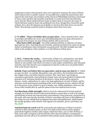 magistrates in times of persecution, they were required to renounce the name of Christ,
and to disown him in a public manner. It is possible that, amidst the persecutions that
raged in the early times, the members of the church at Philadelphia had been summoned
to such a trial, and they had stood the trial firmly. It would seem from the following
verse, that the efforts which had been made to induce them to renounce the name of
Christ had been made by those who professed to be Jews, though they evinced the spirit
of Satan. If so, then the attempt was probably to convince them that Jesus was not the
Christ. This attempt would be made in all places where there were Jews.
2. CLARKE, "I have set before thee an open door - I have opened to thee a door
to proclaim and diffuse my word; and, notwithstanding there are many adversaries to
the spread of my Gospel, yet none of them shall be able to prevent it.
Thou hast a little strength - Very little political authority or influence; yet thou
hast kept my word - hast kept the true doctrine; and hast not denied my name, by taking
shelter in heathenism when Christianity was persecuted. The little strength may refer
either to the smallness of the numbers, or to the littleness of their grace.
3. GILL, "I know thy works,.... Good works, of faith, love, and patience; and which
lay much in preaching, professing, and maintaining the pure Gospel, and in acts of
charity to one another; and which were done to some degree of perfection, and with great
sincerity; since this church is not complained of, that her works were not perfect before
God, as the former church is:
behold, I have set before thee an open door, and no man can shut it; or "which
no man can shut", as read the Alexandrian copy, and others, the Complutensian edition,
the Vulgate Latin, and all the Oriental versions. This "open door" may design an
uncommon opportunity of preaching the Gospel; and a very great freedom of mind in the
preachers of it, and great attention in the hearers, whose hearts will be opened to
observe, receive, and embrace it; and a very large gathering in of souls to Christ, and his
churches; much and frequent preaching of the word with great success, which it will not
be in the power of any creature to stop or hinder: now will the abundance of the sea, the
forces of the Gentiles flow in, and the nation of the Jews shall be born at once,
For thou hast a little strength; which is not to be understood of inward spiritual
strength, for of this the church in this period will have a great deal, as well as of courage
and fortitude of mind, but outward power and authority: some great men, and princes of
the earth, will come into the churches of Christ, even kings will come to the brightness of
her rising; for now will all those prophesies have their accomplishment, which respect
the secular grandeur of the church, with regard to its numbers, power, and riches; see
Isa_49:18.
And hast kept my word; both the commands and ordinances of Christ in practice,
and that in their primitive purity, as they were delivered by Christ and his apostles,
particularly baptism and the Lord's supper; which have been, one or other of them, or
both, most sadly corrupted in all the periods of the churches hitherto, excepting the
apostolical one, but will now be restored to their pristine purity and glory; and also the
 