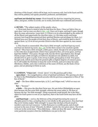 doctrines of the Gospel, which will be kept, not in memory only, but in the heart and life;
they will be publicly and openly preached, professed, and defended:
and hast not denied my name: Christ himself, his doctrine respecting his person,
office, and grace, neither in words, nor in works, but both ways confessed and owned it.
4. HE RY, "The subject-matter of this epistle, where,
1. Christ puts them in mind of what he had done for them: I have set before thee an
open door, and no man can shut it, Rev_3:8. I have set it open, and kept it open, though
there be many adversaries. Learn here, (1.) Christ is to be acknowledged as the author of
all the liberty and opportunity his churches enjoy. (2.) He takes notice and keeps
account, how long he has preserved their spiritual liberties and privileges for them. (3.)
Wicked men envy the people of God their door of liberty, and would be glad to shut it
against them. (4.) If we do not provoke Christ to shut this door against us, men cannot
do it.
2. This church is commended: Thou hast a little strength, and hast kept my word,
and hast not denied my name, Rev_3:8. In this there seems to be couched a gentle
reproof: “Thou hast a little strength, a little grace, which, though it be not proportionate
to the wide door of opportunity which I have opened to thee, yet is true grace, and has
kept thee faithful.” True grace, though weak, has the divine approbation; but, though
Christ accepts a little strength, yet believers should not rest satisfied in a little, but
should strive to grow in grace, to be strong in faith, giving glory to God. True grace,
though weak, will do more than the greatest gifts or highest degrees of common grace,
for it will enable the Christian to keep the word of Christ, and not to deny his name.
Obedience, fidelity, and a free confession of the name of Christ, are the fruits of true
grace, and are pleasing to Christ as such.
5. JAMISO , "I have set — Greek, “given”: it is My gracious gift to thee.
open door — for evangelization; a door of spiritual usefulness. The opening of a door
by Him to the Philadelphian Church accords with the previous assignation to Him of “the
key of David.”
and — The three oldest manuscripts, A, B, C, and Origen read, “which no man can
shut.”
for — “because.”
a little — This gives the idea that Christ says, He sets before Philadelphia an open
door because she has some little strength; whereas the sense rather is, He does so
because she has “but little strength”: being consciously weak herself, she is the fitter
object for God’s power to rest on [so Aquinas], that so the Lord Christ may have all the
glory.
and hast kept — and so, the littleness of thy strength becoming the source of
Almighty power to thee, as leading thee to rest wholly on My great power, thou hast kept
My word. Grotius makes “little strength” to mean that she had a Church small in
numbers and external resources: “a little flock poor in worldly goods, and of small
account in the eyes of men” [Trench]. So Alford. I prefer the view given above. The Greek
verbs are in the aorist tense: “Thou didst keep ... didst not deny My name”: alluding to
some particular occasion when her faithfulness was put to the test.
 