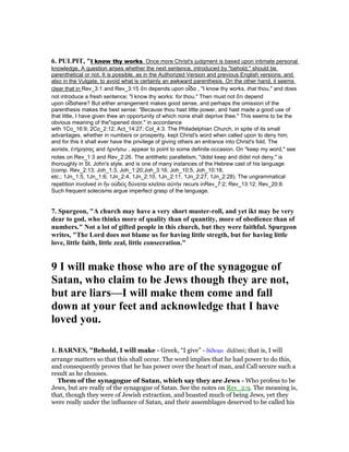 6. PULPIT, "I know thy works. Once more Christ's judgment is based upon intimate personal
knowledge. A question arises whether the next sentence, introduced by "behold," should be
parenthetical or not. It is possible, as in the Authorized Version and previous English versions, and
also in the Vulgate, to avoid what is certainly an awkward parenthesis. On the other hand, it seems
clear that in Rev_3:1 and Rev_3:15 ὅτι depends upon οἷδα , "I know thy works, that thou," and does
not introduce a fresh sentence; "I know thy works: for thou." Then must not ὅτι depend
upon οἷδαhere? But either arrangement makes good sense, and perhaps the omission of the
parenthesis makes the best sense: "Because thou hast little power, and hast made a good use of
that little, I have given thee an opportunity of which none shall deprive thee." This seems to be the
obvious meaning of the"opened door," in accordance
with 1Co_16:9; 2Co_2:12; Act_14:27; Col_4:3. The Philadelphian Church, in spite of its small
advantages, whether in numbers or prosperity, kept Christ's word when called upon to deny him;
and for this it shall ever have the privilege of giving others an entrance into Christ's fold. The
aorists, ἐτήρησας and ἠρνήσω , appear to point to some definite occasion. On "keep my word," see
notes on Rev_1:3 and Rev_2:26. The antithetic parallelism, "didst keep and didst not deny," is
thoroughly in St. John's style, and is one of many instances of the Hebrew cast of his language
(comp. Rev_2:13; Joh_1:3, Joh_1:20;Joh_3:16; Joh_10:5, Joh_10:18,
etc.; 1Jn_1:5, 1Jn_1:6; 1Jn_2:4, 1Jn_2:10, 1Jn_2:11, 1Jn_2:27, 1Jn_2:28). The ungrammatical
repetition involved in ἣν οὐδεὶς δύναται κλεῖσαι αὐτήν recurs inRev_7:2; Rev_13:12; Rev_20:8.
Such frequent solecisms argue imperfect grasp of the language.
7. Spurgeon, "A church may have a very short muster-roll, and yet ikt may be very
dear to god, who thinks more of quality than of quantity, more of obedience than of
numbers." ot a lot of gifted people in this church, but they were faithful. Spurgeon
writes, "The Lord does not blame us for having little stregth, but for having little
love, little faith, little zeal, little consecration."
9 I will make those who are of the synagogue of
Satan, who claim to be Jews though they are not,
but are liars—I will make them come and fall
down at your feet and acknowledge that I have
loved you.
1. BAR ES, "Behold, I will make - Greek, “I give” - δίδωµι didōmi; that is, I will
arrange matters so that this shall occur. The word implies that he had power to do this,
and consequently proves that he has power over the heart of man, and Call secure such a
result as he chooses.
Them of the synagogue of Satan, which say they are Jews - Who profess to be
Jews, but are really of the synagogue of Satan. See the notes on Rev_2:9. The meaning is,
that, though they were of Jewish extraction, and boasted much of being Jews, yet they
were really under the influence of Satan, and their assemblages deserved to be called his
 
