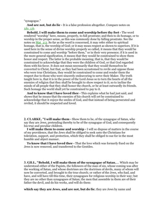 “synagogue.”
And are not, but do lie - It is a false profession altogether. Compare notes on
1Jo_1:6.
Behold, I will make them to come and worship before thy feet - The word
rendered “worship” here, means, properly, to full prostrate; and then to do homage, or to
worship in the proper sense, as this was commonly done by falling prostrate. See the
notes on Mat_2:2. So far as the word is concerned, it may refer either to spiritual
homage, that is, the worship of God; or it may mean respect as shown to superiors. If it is
used here in the sense of divine worship properly so called, it means that they would be
constrained to come and worship “before them,” or in their very presence; if it is used in
the more general signification, it means that they would be constrained to show them
honor and respect. The latter is the probable meaning; that is, that they would be
constrained to acknowledge that they were the children of God, or that God regarded
them with his favor. It does not mean necessarily that they would themselves be
converted to Christ, but that, as they had been accustomed to revile and oppose those
who were true Christians, they would be constrained to come and render them the
respect due to those who were sincerely endeavoring to serve their Maker. The truth
taught here is, that it is in the power of the Lord Jesus so to turn the hearts of all the
enemies of religion that they shall be brought to show respect to it; so to incline the
minds of all people that they shall honor the church, or be at least outwardly its friends.
Such homage the world shall yet be constrained to pay to it.
And to know that I have loved thee - This explains what he had just said, and
shows that he means that the enemies of his church will yet be constrained to
acknowledge that it enjoys the smiles of God, and that instead of being persecuted and
reviled, it should be respected and loved.
2. CLARKE, "I will make them - Show them to be, of the synagogue of Satan, who
say they are Jews, pretending thereby to be of the synagogue of God, and consequently
his true and peculiar children.
I will make them to come and worship - I will so dispose of matters in the course
of my providence, that the Jews shall be obliged to seek unto the Christians for
toleration, support, and protection, which they shall be obliged to sue for in the most
humble and abject manner.
To know that I have loved thee - That the love which was formerly fixed on the
Jews is now removed, and transferred to the Gentiles.
3. GILL, "Behold, I will make them of the synagogue of Satan,.... Which may be
understood either of the Papists, the followers of the man of sin, whose coming was after
the working of Satan, and whose doctrines are the doctrines of devils, many of whom will
now be converted, and brought to the true church; or rather of the Jews, who had, and
have, and will have till this time, their synagogues for religious worship in their way; but
they are no other than synagogues of Satan; the men that assemble in them are of their
father the devil, and do his works, and will do them:
which say they are Jews, and are not, but do lie; they are Jews by name and
 
