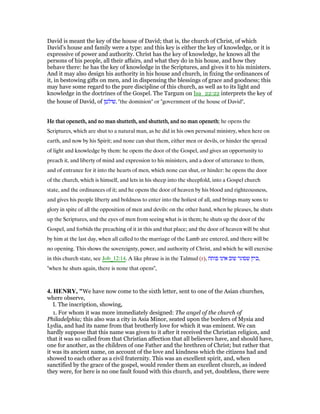 David is meant the key of the house of David; that is, the church of Christ, of which
David's house and family were a type: and this key is either the key of knowledge, or it is
expressive of power and authority. Christ has the key of knowledge, he knows all the
persons of his people, all their affairs, and what they do in his house, and how they
behave there: he has the key of knowledge in the Scriptures, and gives it to his ministers.
And it may also design his authority in his house and church, in fixing the ordinances of
it, in bestowing gifts on men, and in dispensing the blessings of grace and goodness; this
may have some regard to the pure discipline of this church, as well as to its light and
knowledge in the doctrines of the Gospel. The Targum on Isa_22:22 interprets the key of
the house of David, of ‫,שולטן‬ "the dominion" or "government of the house of David",
He that openeth, and no man shutteth, and shutteth, and no man openethHe that openeth, and no man shutteth, and shutteth, and no man openethHe that openeth, and no man shutteth, and shutteth, and no man openethHe that openeth, and no man shutteth, and shutteth, and no man openeth; he opens the
Scriptures, which are shut to a natural man, as he did in his own personal ministry, when here on
earth, and now by his Spirit; and none can shut them, either men or devils, or hinder the spread
of light and knowledge by them: he opens the door of the Gospel, and gives an opportunity to
preach it, and liberty of mind and expression to his ministers, and a door of utterance to them,
and of entrance for it into the hearts of men, which none can shut, or hinder: he opens the door
of the church, which is himself, and lets in his sheep into the sheepfold, into a Gospel church
state, and the ordinances of it; and he opens the door of heaven by his blood and righteousness,
and gives his people liberty and boldness to enter into the holiest of all, and brings many sons to
glory in spite of all the opposition of men and devils: on the other hand, when he pleases, he shuts
up the Scriptures, and the eyes of men from seeing what is in them; he shuts up the door of the
Gospel, and forbids the preaching of it in this and that place; and the door of heaven will be shut
by him at the last day, when all called to the marriage of the Lamb are entered, and there will be
no opening. This shows the sovereignty, power, and authority of Christ, and which he will exercise
in this church state, see Job_12:14. A like phrase is in the Talmud (r), ‫פותח‬ ‫אינו‬ ‫שוב‬ ‫שסוגר‬ ‫,כיון‬
"when he shuts again, there is none that opens",
4. HE RY, "We have now come to the sixth letter, sent to one of the Asian churches,
where observe,
I. The inscription, showing,
1. For whom it was more immediately designed: The angel of the church of
Philadelphia; this also was a city in Asia Minor, seated upon the borders of Mysia and
Lydia, and had its name from that brotherly love for which it was eminent. We can
hardly suppose that this name was given to it after it received the Christian religion, and
that it was so called from that Christian affection that all believers have, and should have,
one for another, as the children of one Father and the brethren of Christ; but rather that
it was its ancient name, on account of the love and kindness which the citizens had and
showed to each other as a civil fraternity. This was an excellent spirit, and, when
sanctified by the grace of the gospel, would render them an excellent church, as indeed
they were, for here is no one fault found with this church, and yet, doubtless, there were
 