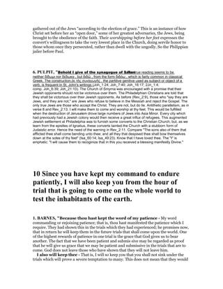 gathered out of the Jews “according to the election of grace.” This is an instance of how
Christ set before her an “open door,” some of her greatest adversaries, the Jews, being
brought to the obedience of the faith. Their worshipping before her feet expresses the
convert’s willingness to take the very lowest place in the Church, doing servile honor to
those whom once they persecuted, rather than dwell with the ungodly. So the Philippian
jailer before Paul.
6. PULPIT, "Behold I give of the synagogue of Satan. The true reading seems to be
neither δίδωµι nor δέδωκα , but διδῶ , from the form διδόω , which is fairly common in classical
Greek. The construction,ἐκ τῆς συναγωγῆς , the partitive genitive used as subject or object of a
verb, is frequent in St. John's writings (Joh_1:24; Joh_7:40; Joh_16:17; 2Jn_1:4;
comp. Joh_6:39; Joh_21:10). The Church of Smyrna was encouraged with a promise that their
Jewish opponents should not be victorious over them. The Philadelphian Christians are told that
they shall be victorious over their Jewish opponents. As before (Rev_2:9), those who "say they are
Jews, and they are not," are Jews who refuse to believe in the Messiah and reject the Gospel. The
only true Jews are those who accept the Christ. They are not, but do lie. Antithetic parallelism, as in
verse 8 and Rev_2:13. I will make them to come and worship at thy feet. This would be fulfilled
when the destruction of Jerusalem drove large numbers of Jews into Asia Minor. Every city which
had previously had a Jewish colony would then receive a great influx of refugees. This augmented
Jewish settlement at Philadelphia was to furnish some converts to the Christian Church; but, as we
learn from the epistles of Ignatius, these converts tainted the Church with a stubborn form of
Judaistic error. Hence the need of the warning in Rev_2:11. Compare "The sons also of them that
afflicted thee shall come bending unto thee; and all they that despised thee shall bow themselves
down at the soles of thy feet" (Isa_60:14; Isa_49:23). Know that I have loved thee. The "I" is
emphatic: "I will cause them to recoginize that in this you received a blessing manifestly Divine."
10 Since you have kept my command to endure
patiently, I will also keep you from the hour of
trial that is going to come on the whole world to
test the inhabitants of the earth.
1. BAR ES, "Because thou hast kept the word of my patience - My word
commanding or enjoining patience; that is, thou hast manifested the patience which I
require. They had shown this in the trials which they had experienced; he promises now,
that in return he will keep them in the future trials that shall come upon the world. One
of the highest rewards of patience in one trial is the grace that God gives us to bear
another. The fact that we have been patient and submis sive may be regarded as proof
that he will give us grace that we may be patient and submissive in the trials that are to
come. God does not leave those who have shown that they will not leave him.
I also will keep thee - That is, I will so keep you that you shall not sink under the
trials which will prove a severe temptation to many. This does not mean that they would
 