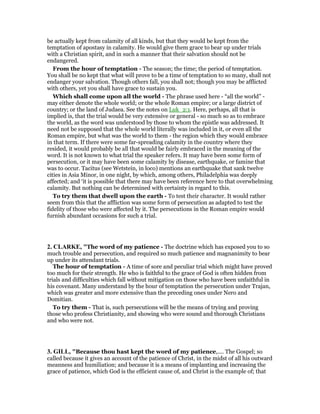 be actually kept from calamity of all kinds, but that they would be kept from the
temptation of apostasy in calamity. He would give them grace to bear up under trials
with a Christian spirit, and in such a manner that their salvation should not be
endangered.
From the hour of temptation - The season; the time; the period of temptation.
You shall be no kept that what will prove to be a time of temptation to so many, shall not
endanger your salvation. Though others fall, you shall not; though you may be afflicted
with others, yet you shall have grace to sustain you.
Which shall come upon all the world - The phrase used here - “all the world” -
may either denote the whole world; or the whole Roman empire; or a large district of
country; or the land of Judaea. See the notes on Luk_2:1. Here, perhaps, all that is
implied is, that the trial would be very extensive or general - so much so as to embrace
the world, as the word was understood by those to whom the epistle was addressed. It
need not be supposed that the whole world literally was included in it, or even all the
Roman empire, but what was the world to them - the region which they would embrace
in that term. If there were some far-spreading calamity in the country where they
resided, it would probably be all that would be fairly embraced in the meaning of the
word. It is not known to what trial the speaker refers. It may have been some form of
persecution, or it may have been some calamity by disease, earthquake, or famine that
was to occur. Tacitus (see Wetstein, in loco) mentions an earthquake that sank twelve
cities in Asia Minor, in one night, by which, among others, Philadelphia was deeply
affected; and ‘it is possible that there may have been reference here to that overwhelming
calamity. But nothing can be determined with certainty in regard to this.
To try them that dwell upon the earth - To test their character. It would rather
seem from this that the affliction was some form of persecution as adapted to test the
fidelity of those who were affected by it. The persecutions in the Roman empire would
furnish abundant occasions for such a trial.
2. CLARKE, "The word of my patience - The doctrine which has exposed you to so
much trouble and persecution, and required so much patience and magnanimity to bear
up under its attendant trials.
The hour of temptation - A time of sore and peculiar trial which might have proved
too much for their strength. He who is faithful to the grace of God is often hidden from
trials and difficulties which fall without mitigation on those who have been unfaithful in
his covenant. Many understand by the hour of temptation the persecution under Trajan,
which was greater and more extensive than the preceding ones under Nero and
Domitian.
To try them - That is, such persecutions will be the means of trying and proving
those who profess Christianity, and showing who were sound and thorough Christians
and who were not.
3. GILL, "Because thou hast kept the word of my patience,.... The Gospel; so
called because it gives an account of the patience of Christ, in the midst of all his outward
meanness and humiliation; and because it is a means of implanting and increasing the
grace of patience, which God is the efficient cause of, and Christ is the example of; that
 