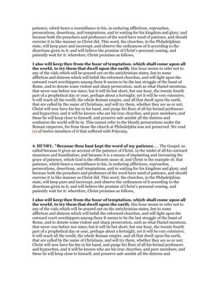 patience, which bears a resemblance to his, in enduring afflictions, reproaches,
persecutions, desertions, and temptations, and in waiting for his kingdom and glory; and
because both the preachers and professors of the word have need of patience, and should
exercise it in like manner as Christ did. This word, the churches, in the Philadelphian
state, will keep pure and incorrupt, and observe the ordinances of it according to the
directions given in it; and will believe the promise of Christ's personal coming, and
patiently wait for it: wherefore, Christ promises as follows,
I also will keep thee from the hour of temptation, which shall come upon all
the world, to try them that dwell upon the earth; this hour seems to refer not to
any of the vials which will be poured out on the antichristian states, but to some
affliction and distress which will befall the reformed churches, and will light upon the
outward court worshippers among them It seems to be the last struggle of the beast of
Rome, and to denote some violent and sharp persecution, such as what Daniel mentions,
that never was before nor since; but it will be but short, but one hour, the twenty fourth
part of a prophetical day or year, perhaps about a fortnight; yet it will be very extensive;
it will reach all the world, the whole Roman empire, and all that dwell upon the earth,
that are called by the name of Christians, and will try them, whether they are so or not;
Christ will now have his fan in his hand, and purge his floor of all his formal professors
and hypocrites; and it will be known who are his true churches, and pure members; and
these he will keep close to himself, and preserve safe amidst all the distress and
confusion the world will be in. This cannot refer to the bloody persecutions under the
Roman emperors, for from those the church at Philadelphia was not preserved. We read
(s) of twelve members of it that suffered with Polycarp,
4. HE RY, "Because thou hast kept the word of my patience,.... The Gospel; so
called because it gives an account of the patience of Christ, in the midst of all his outward
meanness and humiliation; and because it is a means of implanting and increasing the
grace of patience, which God is the efficient cause of, and Christ is the example of; that
patience, which bears a resemblance to his, in enduring afflictions, reproaches,
persecutions, desertions, and temptations, and in waiting for his kingdom and glory; and
because both the preachers and professors of the word have need of patience, and should
exercise it in like manner as Christ did. This word, the churches, in the Philadelphian
state, will keep pure and incorrupt, and observe the ordinances of it according to the
directions given in it; and will believe the promise of Christ's personal coming, and
patiently wait for it: wherefore, Christ promises as follows,
I also will keep thee from the hour of temptation, which shall come upon all
the world, to try them that dwell upon the earth; this hour seems to refer not to
any of the vials which will be poured out on the antichristian states, but to some
affliction and distress which will befall the reformed churches, and will light upon the
outward court worshippers among them It seems to be the last struggle of the beast of
Rome, and to denote some violent and sharp persecution, such as what Daniel mentions,
that never was before nor since; but it will be but short, but one hour, the twenty fourth
part of a prophetical day or year, perhaps about a fortnight; yet it will be very extensive;
it will reach all the world, the whole Roman empire, and all that dwell upon the earth,
that are called by the name of Christians, and will try them, whether they are so or not;
Christ will now have his fan in his hand, and purge his floor of all his formal professors
and hypocrites; and it will be known who are his true churches, and pure members; and
these he will keep close to himself, and preserve safe amidst all the distress and
 