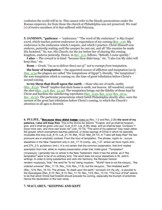 confusion the world will be in. This cannot refer to the bloody persecutions under the
Roman emperors, for from those the church at Philadelphia was not preserved. We read
(s) of twelve members of it that suffered with Polycarp,
5. JAMISO , "patience — “endurance.” “The word of My endurance” is My Gospel
word, which teaches patient endurance in expectation of my coming (Rev_1:9). My
endurance is the endurance which I require, and which I practice. Christ Himself now
endures, patiently waiting until the usurper be cast out, and all “His enemies be made
His footstool.” So, too, His Church, for the joy before her of sharing His coming
kingdom, endures patiently. Hence, in Rev_3:11, follows, “Behold, I come quickly.”
I also — The reward is in kind: “because thou didst keep,” etc. “I also (on My side) will
keep thee,” etc.
from — Greek, “(so as to deliver thee) out of,” not to exempt from temptation.
the hour of temptation — the appointed season of affliction and temptation (so in
Deu_4:34 the plagues are called “the temptations of Egypt”), literally, “the temptation”:
the sore temptation which is coming on: the time of great tribulation before Christ’s
second coming.
to try them that dwell upon the earth — those who are of earth, earthy
(Rev_8:13). “Dwell” implies that their home is earth, not heaven. All mankind, except
the elect (Rev_13:8, Rev_13:14). The temptation brings out the fidelity of those kept by
Christ and hardens the unbelieving reprobates (Rev_9:20, Rev_9:21; Rev_16:11,
Rev_16:21). The particular persecutions which befell Philadelphia shortly after, were the
earnest of the great last tribulation before Christ’s coming, to which the Church’s
attention in all ages is directed.
6. PULPIT, "Because thou didst keep(see notes on Rev_1:3 and Rev_2:26) the word of my
patience, I also will keep thee. This is the Divine lex talionis. "Forgive, and ye shall be forgiven;
give, and it shall be given unto you" (Luk_6:37, Luk_6:38); keep, and ye shall be kept. Compare "I
know mine own, and mine own know me" (Joh_10:14). "The word of my patience" may mean either
the gospel, which everywhere teaches patience, or those sayings of Christ in which he specially
inculcates this duty (Luk_8:15; Luk_21:19; Mat_10:22; Mat_24:13). In "I also will keep thee" the two
pronouns are in emphatic contrast. From the hour of temptation. The phrase, τηρεῖν ἐκ , occurs
elsewhere in the New Testament only in Joh_17:15 (comp. Jas_1:27, where we have τηρεῖν ἀπό ,
and 2Th_3:3, φυλάσσειν ἀπό ). It is not certain that the common explanation, that ἀπό implies
exemption from trial, while ἐκ implies preservation under trial, holds good. "Temptation"
(πειρασµός ) generally has no article in the New Testament. Here it has the article, as if "the
temptation" were to be of no ordinary kind. The word does not occur elsewhere in St. John's
writings. In order to bring substantive and verb into harmony, the Revised Version
renders πειρασµός "trial," the word for "to try" being πειράσαι . "World" here is not the κόσµος , "the
ordered universe" (Rev_11:15; Rev_13:8; Rev_17:8), but the οἰκυµένη , "the inhabited earth"
(Rev_12:9; Rev_16:14). The phrase, "to dwell upon the earth," κατοικεῖν ἐπὶ τῆς γῆς , is peculiar to
the Apocalypse (Rev_6:10; Rev_8:13; Rev_11:10; Rev_13:8, Rev_13:14). "The hour of trial" seems
to be that which Christ had foretold should precede his coming, especially the triumph of antichrist.
Hence the declaration in the next verse.
7. MACLARE , “KEEPING AND KEPT
 