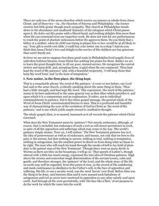 There are only two of the seven churches which receive no censure or rebuke from Jesus
Christ; and of these two - viz., the churches of Smyrna and Philadelphia - the former
receives but little praise though much sympathy. This church at Philadelphia stands
alone in the abundance and unalloyed character of the eulogium which Christ passes
upon it. He doles out His praise with a liberal hand, and nothing delights Him more than
when He can commend even our imperfect work. He does not wait for our performances
to reach the point of absolute sinlessness before He approves them. Do you think that a
father or a mother, when its child was trying to please him or her, would be at all likely to
say, ‘Your gift is worth very little. I could buy a far better one in a shop’? And do you
think that Jesus Christ’s love and delight in the service of His children are less generous
than ours? Surely not.
So here we are not to suppose that these good souls in Philadelphia lived angelic lives of
unbroken holiness because Jesus Christ has nothing but praise for them. Rather we are
to learn the great thought that, in all our poor, stained service, He recognizes the central
motive and main drift, and, accepting these, is glad when He can commend. ‘Thou hast
kept the word of My patience,’ and, with a beautiful reciprocity, ‘I will keep those that
keep My word from’ and ‘in the hour of temptation.’
I. Now notice, in the first place, the thing kept.
That is a remarkable phrase ‘the word of My patience.’ A verse or two before, our Lord
had said to the same church, evidently speaking about the same thing in them, ‘Thou
hast a little strength, and hast kept My word.’ This expression, ‘the word of My patience,’
seems to be best understood in the same general way as that other which precedes it, and
upon which it is a commentary and an explanation. It refers, not to individual
commandments to patience, but to the entire gospel message, the general whole of ‘the
Word of Jesus Christ’ communicated therein to men. That is a profound and beautiful
way of characterizing the sum of the revelation of God in Christ as ‘the word of His
patience,’ and is one which yields ample reward to meditative thought.
The whole gospel, then, is so named, inasmuch as it all records the patience which Christ
exercised.
What does the New Testament mean by ‘patience’? Not merely endurance, although, of
course, that is included, but endurance of such a sort as will secure persistence in work,
in spite of all the opposition and sufferings which may come in the way. The world’s
patience simply means, ‘Pour on, I will endure.’ The New Testament patience has in it
the idea of perseverance as well as of endurance, and means, not only that we bow to the
pain or the sorrow, but that nothing in sorrow, nothing in trial, nothing in temptation,
nothing in antagonism, has the smallest power to divert us from doing what we know to
be right. The man who will reach his hand through the smoke of hell to lay hold of plain
duty is the patient man of the New Testament. ‘Though there were as many devils in
Worms as there are tiles on the housetops, I will go in.’ That speech of Luther’s, though
uttered with a little too much energy, expressed the true idea of Christian patience. High
above the stormy and somewhat rough determination of the servant towers, calm and
gentle, and therefore stronger, the ‘patience’ of the Lord, and the whole story of His life
on earth may well be regarded, from this point of view, as the record of His unfaltering
and meek continuance in obedience to the Father’s will, in the face of opposition and
suffering. His life, to use a secular word, was the most ‘heroic’ ever lived. Before Him was
the thing to be done, and between Him and it were massed such battalions of
antagonism and evil as never were mustered in opposition to any other saintly soul upon
earth. And through all He went persistently, with ‘His face like a flint,’ of set purpose to
do the work for which He came into the world.
 