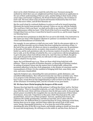 short-cut by which Christians can reach the end of the race. Foremost among the
methods by which their eyes are enlightened and their hearts rejoiced are application to
the eyes of their understanding of that eye-salve, and the hiding in their hearts of that
sweet solace and fountain of gladness, the Word of Christ’s patience, the revelation of
God’s will. The trees whose roots are laved and branches freshened by that river have
leaves that never wither, and all their blossoms set.
But the word is kept by continual obedience in action as well as by inward treasuring.
Obviously the inward must precede the outward. Unless we can say with the Psalmist,
‘Thy word have I hid in my heart,’ we shall not be able to say with him, ‘I have not hid
Thy righteousness within my heart.’ If the Word of the Lord is to sound like a rousing
trumpet-blast from our lives, it must first be heard in secret by us, and its music linger in
our listening hearts.
We need this brave persistence in daily life if we are not to fail wholly. Very instructive in
this aspect are many of the Scripture allusions to ‘patience’ as essential to the various
virtues and blessednesses of Christian life.
For example, In your patience ye shall win your souls.’ Only he who presses right on, in
spite of all that externals can do to hinder him from realizing his conviction of duty, is
the lord of his own spirit. All others are slaves to something or some one. By persistence
in the paths of Christian service, no matter what around or within us may rise up to
hinder us, and by such persistence only, do we become masters of ourselves. Many a man
has to walk, as in the old days of ordeal by fire, over a road strewn with hot ploughshares,
to get to the place where God will have him to be. And if he does not flinch, though he
may reach the goal with scorched feet, he will reach it with a quiet heart, and possess
himself, whatever he may lose.
Again, the Lord Himself says to us, ‘These are those which bring forth fruit with
patience.’ There is no growth of Christian character, no flowering of Christian conduct,
no setting of incipient virtues into the mature fruit of settled habit, without this
persistent adherence in the face of all antagonism, to the dictates of conscience and the
commandment of Christ. It is the condition of bringing forth fruit, some thirty, some
sixty, and some a hundredfold.
Again the Scripture says, demanding this same persistence, gentle abstinence, and
sanctified stiffneckedness, ‘Run with perseverance the race that is set before you.’ There
is no progress in the Christian course, no accomplishing the stadia through which we
have to pass, except there be this dogged keeping at what we know to be duty, in spite of
all the reluctance of trembling limbs, and the cowardice of our poor hearts.
III. We have here Christ keeping the keepers of His word.
‘Because thou hast kept the word of My patience I will keep thee from,’ and in, ‘the hour
of temptation.’ There is a beautiful reciprocity, as I said. Christ will do for us as we have
done with His word. Christ still does in heaven what He did upon earth. In the great high
priest’s prayer recorded by the evangelist who was also the amanuensis of these letters
from heaven, Jesus said, ‘I kept them in Thy name which Thou hast given Me, and I
guarded them, and not one of them perished.’ And now, speaking from heaven, He
continues His earthly guardianship, and bids us trust that, just as when with His
followers here, He sheltered them as a parent bird does its young, fluttering round them,
bearing them up on its wings, and drew them within the sacred circle of His sweet,
warm, strong, impregnable protection, so, if we keep the word of His patience,
cherishing the story of His life in our hearts, and humbly seeking to mould our lives after
its sweet and strong beauty, He will keep us in the midst of, and also from, the hour of
 