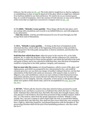 believers. See the notes on 2Ti_4:8. The truth which is taught bore is, that by negligence
or unfaithfulness in duty we may be deprived of the glory which we might have obtained
if we had been faithful to our God and Saviour. We need to be on our constant guard,
that, in a world of temptation, where the enemies of truth abound, we may not be robbed
of the crown that we might have worn forever. Compare notes on 2Jo_1:8.
2. CLARKE, "Behold, I come quickly - These things will shortly take place; and I
am coming with consolations and rewards to my faithful followers, and with judgments
to my adversaries.
Take thy crown - God has provided mansions for you; let none through your fall
occupy those seats of blessedness.
3. GILL, "Behold, I come quickly,.... To bring on this hour of temptation on the
reformed churches, which will be at the beginning of this period; to help and deliver,
save and preserve the truly godly among them; to destroy antichrist, and introduce the
latter day glory:
hold that fast which thou hast; either her grace in the exercise of it, as her faith,
patience, &c. or rather the doctrines of the Gospel, and the ordinances of it, which she
had received, as delivered by Christ and his apostles: and which she had held in the truth
and purity of them, and is now exhorted to hold them fast, since this hour of temptation
would be a trying time to her faith, patience, integrity, and constancy:
that no man take thy crown; not eternal happiness, called a crown of life, glory, and
righteousness, and which was prepared for her, and promised to her, and would be
certainly given her; nor was there any danger of another's taking it from her; not but that
exhortations of this kind to the saints are necessary, with respect to that, to excite to
diligence, care, and watchfulness; and are no ways contrary to their final perseverance,
and certain salvation, but are means thereof: but either her honour for her faith and
faithfulness, for her integrity, sincerity, and purity, is here meant; or the glorious things
which were spoken of this church state, and to be accomplished in it, Psa_87:3; see
Isa_60:1.
4. HE RY, "Christ calls the church to that duty which he before promised he would
enable her to do, and that is, to persevere, to hold fast that which she had. (1.) The duty
itself: “Hold fast that which thou hast, that faith, that truth, that strength of grace, that
zeal, that love to the brethren; thou hast been possessed of this excellent treasure, hold it
fast.” (2.) The motives, taken from the speedy appearance of Christ: “Behold, I come
quickly. See, I am just a coming to relieve them under the trial, to reward their fidelity,
and to punish those who fall away; they shall lose that crown which they once seemed to
have a right to, which they hoped for, and pleased themselves with the thoughts of. The
persevering Christian shall win the prize from backsliding professors, who once stood
fair for it.”
 