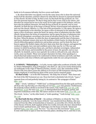 faults in it of common infirmity; but love covers such faults.
2. By whom this letter was signed; even by the same Jesus who is alone the universal
head of all the churches; and here observe by what title he chooses to represent himself
to this church: He that is holy, he that is true, he that hath the key of David, etc. You
have his personal character: He that is holy and he that is true, holy in his nature, and
therefore he cannot but be true to his word, for he hath spoken in his holiness; and you
have also his political character: He hath the key of David, he openeth, and no man
shutteth; he hath the key of the house of David, the key of government and authority in
and over the church. Observe, (1.) The acts of his government. [1.] He opens. He opens a
door of opportunity to his churches; he opens a door of utterance to his ministers; he
opens a door of entrance, opens the heart; he opens a door of admission into the visible
church, laying down the terms of communion; and he opens the door of admission into
the church triumphant, according to the terms of salvation fixed by him. [2.] He shuts
the door. When he pleases, he shuts the door of opportunity and the door of utterance,
and leaves obstinate sinners shut up in the hardness of their hearts; he shuts the door of
church-fellowship against unbelievers and profane persons; and he shuts the door of
heaven against the foolish virgins who have slept away their day of grace, and against the
workers of iniquity, how vain and confident soever they may be. (2.) The way and
manner in which he performs these acts, and that is absolute sovereignty, independent
upon the will of men, and irresistible by the power of men: He openeth, and no man
shutteth; he shutteth, and no man openeth; he works to will and to do, and, when he
works, none can hinder. These were proper characters for him, when speaking to a
church that had endeavoured to be conformed to Christ in holiness and truth, and that
had enjoyed a wide door of liberty and opportunity under his care and government.
5. JAMISO , "Philadelphia — in Lydia, twenty-eight miles southeast of Sardis, built
by Attalus Philadelphus, king of Pergamos, who died a.d. 138. It was nearly destroyed by
an earthquake in the reign of Tiberius [Tacitus, Annals, 2.47]. The connection of this
Church with Jews there causes the address to it to have an Old Testament coloring in the
images employed. It and Smyrna alone of the seven receive unmixed praise.
he that is holy — as in the Old Testament, “the Holy One of Israel.” Thus Jesus and
the God of the Old Testament are one. None but God is absolutely holy (Greek, “hagios,”
separate from evil and perfectly hating it). In contrast to “the synagogue of Satan”
(Rev_3:9).
true — Greek, “alethinos”: “VERY God,” as distinguished from the false gods and from
all those who say that they are what they are not (Rev_3:9): real, genuine. Furthermore,
He perfectly realizes all that is involved in the names, God, Light (Joh_1:9; 1Jo_2:8),
Bread (Joh_6:32), the Vine (Joh_15:1); as distinguished from all typical, partial, and
imperfect realizations of the idea. His nature answers to His name (Joh_17:3; 1Th_1:9).
The Greek, “alethes,” on the other hand, is “truth-speaking,” “truth-loving” (Joh_3:33;
Tit_1:2).
he that hath the key of David — the antitype of Eliakim, to whom the “key,” the
emblem of authority “over the house of David,” was transferred from Shebna, who was
removed from the office of chamberlain or treasurer, as unworthy of it. Christ, the Heir
of the throne of David, shall supplant all the less worthy stewards who have abused their
trust in God’s spiritual house, and “shall reign over the house of Jacob,” literal and
spiritual (Luk_1:32, Luk_1:33), “for ever,” “as a Son over His own house” (Heb_3:2-6).
It rests with Christ to open or shut the heavenly palace, deciding who is, and who is not,
 