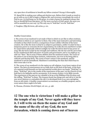 any open door of usefulness to benefit any fellow-creature? Occupy it thoroughly.
VI. Spend life in making your calling and election sure. Believe that it needs as much to
go on with as ever it did to begin a religious life; and reverence exceedingly the work of
God in you. (1) God keeps us, by His grace, in a state of grace by making us always fear
lest we should fall from that grace. (2) The more you have of God’s grace, the more you
will be assaulted on your way. (3) The only way to "hold fast" is to be "held fast."
J. Vaughan, Fifty Sermons, 4th series, p. 101.
Healthy Conservatism.
I. The crown of our manhood is not made of that in which we are like to other creations,
but of that in which we are superior to them. One of the most instructive and interesting
of studies is that which involves a comparison of man’s ability with that of the lower
creation. He is like the stone in that he is subject to gravitation, unlike it in that he has a
temporary power to overcome the law of gravitation; he is like the tree and flower in that
he cannot thrive physically without sunlight; he is like the bird in that he has power of
song; like the horse in that he has strength and swiftness; like the bee and the ant in that
he has architectural skill and power of society and government: and so we might go on
with our "likes." But in none of these abilities does his manhood consist. The crown of
his nature is not in having these instincts, endowments, not even in his being able to
cultivate and develop them. The crown of man’s nature is his manhood, and his
manhood is not his animalhood. Manliness is something else than that which boys in
their teens take it to be.
II. The crown of our manhood is in the region we call religious, in no lower region of our
nature. The facts of consciousness are as really facts as the facts of the body, as the facts
of a material world beneath our feet and material worlds above our heads. "Hold fast" to
these. "Hold fast" also to the results of the experiences of the past. Let the Church of God
hold fast to its Sabbaths and its sacraments, to its means of grace, to its Bible records.
The experiences of the past are too valuable to let go at the bidding of the frivolous and
the trifling. "Hold fast" to them. The treasure-house has things new and old in it, but the
new never destroys or contradicts the old; it is developed from it as a new springtime
from an old winter. A healthy conservatism is as necessary as a healthy progress, and in
every nature there ought to be both.
R. Thomas, Christian World Pulpit, vol. xxv., p. 198.
12 The one who is victorious I will make a pillar in
the temple of my God. ever again will they leave
it. I will write on them the name of my God and
the name of the city of my God, the new
Jerusalem, which is coming down out of heaven
 