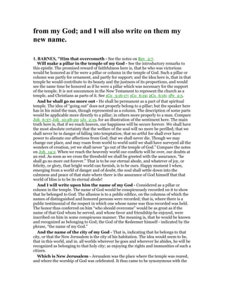 from my God; and I will also write on them my
new name.
1. BAR ES, "Him that overcometh - See the notes on Rev_2:7.
Will make a pillar in the temple of my God - See the introductory remarks to
this epistle. The promised reward of faithfulness here is, that he who was victorious
would be honored as if he were a pillar or column in the temple of God. Such a pillar or
column was partly for ornament, and partly for support; and the idea here is, that in that
temple he would contribute to its beauty and the justness of its proportions, and would
see the same time be honored as if he were a pillar which was necessary for the support
of the temple. It is not uncommon in the New Testament to represent the church as a
temple, and Christians as parts of it. See 1Co_3:16-17; 1Co_6:19; 2Co_6:16; 1Pe_2:5.
And he shall go no more out - He shall be permanent as a part of that spiritual
temple. The idea of “going out” does not properly belong to a pillar; but the speaker here
has in his mind the man, though represented as a column. The description of some parts
would be applicable more directly to a pillar; in others more properly to a man. Compare
Joh_6:37; Joh_10:28-29; 1Jo_2:19, for an illustration of the sentiment here. The main
truth here is, that if we reach heaven, our happiness will be secure forever. We shall have
the most absolute certainty that the welfare of the soul will no more be perilled; that we
shall never be in danger of falling into temptation; that no artful foe shall ever have
power to alienate our affections from God; that we shall never die. Though we may
change our place, and may roam from world to world until we shall have surveyed all the
wonders of creation, yet we shall never “go out of the temple of God.” Compare the notes
on Joh_14:2. When we reach the heavenly world our conflicts will be over, our doubts at
an end. As soon as we cross the threshold we shall be greeted with the assurance, “he
shall go no more out forever.” That is to be our eternal abode, and whatever of joy, or
felicity, or glory, that bright world can furnish, is to be ours. Happy moment I when,
emerging from a world of danger and of doubt, the soul shall settle down into the
calmness and peace of that state where there is the assurance of God himself that that
world of bliss is to be its eternal abode!
And I will write upon him the name of my God - Considered as a pillar or
column in the temple. The name of God would be conspicuously recorded on it to show
that he belonged to God. The allusion is to a public edifice, on the columns of which the
names of distinguished and honored persons were recorded; that is, where there is a
public testimonial of the respect in which one whose name was thus recorded was held.
The honor thus conferred on him “who should overcome” would be as great as if the
name of that God whom he served, and whose favor and friendship he enjoyed, were
inscribed on him in some conspicuous manner. The meaning is, that he would be known
and recognized as belonging to God; the God of the Redeemer himself - indicated by the
phrase, “the name of my God.”
And the name of the city of my God - That is, indicating that he belongs to that
city, or that the New Jerusalem is the city of his habitation. The idea would seem to be,
that in this world, and in. all worlds wherever he goes and wherever he abides, he will be
recognized as belonging to that holy city; as enjoying the rights and immunities of such a
citizen.
Which is New Jerusalem - Jerusalem was the place where the temple was reared,
and where the worship of God was celebrated. It thus came to be synonymous with the
 