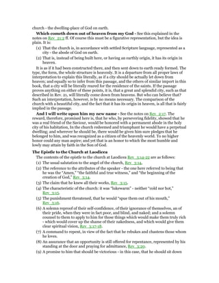 church - the dwelling-place of God on earth.
Which cometh down out of heaven from my God - See this explained in the
notes on Rev_21:2 ff. Of course this must be a figurative representation, but the idea is
plain. It is:
(1) That the church is, in accordance with settled Scripture language, represented as a
city - the abode of God on earth.
(2) That is, instead of being built here, or having an earthly origin, it has its origin in
heaven.
It is as if it had been constructed there, and then sent down to earth ready formed. The
type, the form, the whole structure is heavenly. It is a departure from all proper laws of
interpretation to explain this literally, as if a city should be actually let down from
heaven; and equally so to infer from this passage, and the others of similar import in this
book, that a city will be literally reared for the residence of the saints. If the passage
proves anything on either of these points, it is, that a great and splendid city, such as that
described in Rev. 21, will literally come down from heavens. But who can believe that?
Such an interpretation, however, is by no means necessary. The comparison of the
church with a beautiful city, and the fact that it has its origin in heaven, is all that is fairly
implied in the passage.
And I will write upon him my new name - See the notes on Rev_2:17. The
reward, therefore, promised here is, that he who, by persevering fidelity, showed that he
was a real friend of the Saviour, would be honored with a permanent abode in the holy
city of his habitation, In the church redeemed and triumphant he would have a perpetual
dwelling; and wherever he should be, there would be given him sure pledges that he
belonged to him, and was recognized as a citizen of the heavenly world. To no higher
honor could any man aspire; and yet that is an honor to which the most humble and
lowly may attain by faith in the Son of God.
The Epistle to the Church at Laodicea
The contents of the epistle to the church at Laodicea Rev_3:14-22 are as follows:
(1) The usual salutation to the angel of the church, Rev_3:14,
(2) The reference to the attributes of the speaker - the one here referred to being that
he was the “Amen,” “the faithful and true witness,” and “the beginning of the
creation of God,” Rev_3:14.
(3) The claim that he knew all their works, Rev_3:15.
(4) The characteristic of the church: it was “lukewarm” - neither “cold nor hot,”
Rev_3:15.
(5) The punishment threatened, that he would “spue them out of his mouth,”
Rev_3:16.
(6) A solemn reproof of their self-confidence, of their ignorance of themselves, an of
their pride, when they were in fact poor, and blind, and naked; and a solemn
counsel to them to apply to him for those things which would make them truly rich
- which would cover up the shame of their nakedness, and which would give them
clear spiritual vision, Rev_3:17-18.
(7) A command to repent, in view of the fact that he rebukes and chastens those whom
he loves.
(8) An assurance that an opportunity is still offered for repentance, represented by his
standing at the door and praying for admittance, Rev_3:20.
(9) A promise to him that should be victorious - in this case, that he should sit down
 