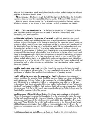 Church, shall be written, which is called the New Jerusalem, and which God has adopted
in place of the twelve Jewish tribes.
My new name - The Savior of All; the light that lightens the Gentiles; the Christ; the
Anointed One; the only Governor of his Church; and the Redeemer of All mankind.
There is here an intimation that the Christian Church is to endure for ever; and the
Christian ministry to last as long as time endures: He shall go no more out for ever.
3. GILL, "He that overcometh,.... In the hour of temptation, in this period of time;
that stands his ground then, sustains the shock of the beast, with courage and
intrepidity, and overcomes him:
will I make a pillar in the temple of my God; by which is meant not the church
triumphant, though such will have a place, and an abiding one there; but the church
militant, so called in allusion to the temple at Jerusalem, for its author, matter, situation,
strength, solidity, magnificence, and stateliness, and for its holiness; and may be said to
be the temple of God, because it is of his building, and is the place where he dwells, and
is worshipped; and the temple of Christ's God, as he is man and Mediator, through
whom all worship is given to God in it; and those who are overcomers by the grace and
strength of Christ are made pillars by him here, in allusion to the two pillars, Jachin and
Boaz, in Solomon's temple; that is, they become very ornamental in the church, they are
made honourable members of it; they come in at the right door into it, and fill up their
places, and all relative duties in it, and walk becoming their profession; and, like pillars,
are a support to it, to the interest of the church, the truths of the Gospel, and to weak and
poor saints; and, as pillars, they are upright in heart and conversation, and are steady,
firm, and constant:
and he shall go no more out; out of the church, the temple of the Lord, but shall
abide in it unto death: it is a promise of perseverance both in the grace of God, and in a
profession of religion; there shall not be such instances of apostasy as now,
And I will write upon him the name of my God; in allusion to inscriptions of
names on pillars; the sense is, that it should be manifest that such are interested in God,
as their covenant God and Father, in like manner as he is the God and Father of Christ;
and this should be as plain and as evident as an inscription on a pillar, or as if it was
written upon their foreheads, as the high priest had on his forehead written, "holiness to
the Lord"; and indeed it will be by their holiness that it will so clearly appear that God is
their covenant God; for in this church state, or spiritual reign of Christ, holiness unto the
Lord shall be upon the bells of the horses:
and the name of the city of my God; which is new Jerusalem, in allusion to
"Jehovah Shammah"; meaning the Gospel church in the latter day glory; and the sense
is, that such shall be manifestly citizens of this city, in this new and glorious state of the
church, and shall enjoy all the privileges of it, which at this time especially will be many
and great. This will not be the new Jerusalem church state, or the thousand years' reign
of Christ in person, for in that there will be no temple, as in this; but it will have the
name, and some appearance of it; it will bear some resemblance to it, and be a pledge of
it:
which cometh down out of heaven, from my God; as it is before called new
 