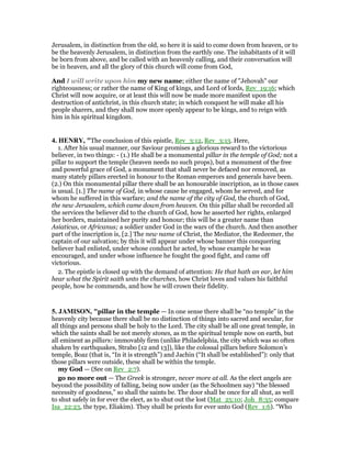 Jerusalem, in distinction from the old, so here it is said to come down from heaven, or to
be the heavenly Jerusalem, in distinction from the earthly one. The inhabitants of it will
be born from above, and be called with an heavenly calling, and their conversation will
be in heaven, and all the glory of this church will come from God,
And I will write upon him my new name; either the name of "Jehovah" our
righteousness; or rather the name of King of kings, and Lord of lords, Rev_19:16; which
Christ will now acquire, or at least this will now be made more manifest upon the
destruction of antichrist, in this church state; in which conquest he will make all his
people sharers, and they shall now more openly appear to be kings, and to reign with
him in his spiritual kingdom.
4. HE RY, "The conclusion of this epistle, Rev_3:12, Rev_3:13. Here,
1. After his usual manner, our Saviour promises a glorious reward to the victorious
believer, in two things: - (1.) He shall be a monumental pillar in the temple of God; not a
pillar to support the temple (heaven needs no such props), but a monument of the free
and powerful grace of God, a monument that shall never be defaced nor removed, as
many stately pillars erected in honour to the Roman emperors and generals have been.
(2.) On this monumental pillar there shall be an honourable inscription, as in those cases
is usual. [1.] The name of God, in whose cause he engaged, whom he served, and for
whom he suffered in this warfare; and the name of the city of God, the church of God,
the new Jerusalem, which came down from heaven. On this pillar shall be recorded all
the services the believer did to the church of God, how he asserted her rights, enlarged
her borders, maintained her purity and honour; this will be a greater name than
Asiaticus, or Africanus; a soldier under God in the wars of the church. And then another
part of the inscription is, [2.] The new name of Christ, the Mediator, the Redeemer, the
captain of our salvation; by this it will appear under whose banner this conquering
believer had enlisted, under whose conduct he acted, by whose example he was
encouraged, and under whose influence he fought the good fight, and came off
victorious.
2. The epistle is closed up with the demand of attention: He that hath an ear, let him
hear what the Spirit saith unto the churches, how Christ loves and values his faithful
people, how he commends, and how he will crown their fidelity.
5. JAMISO , "pillar in the temple — In one sense there shall be “no temple” in the
heavenly city because there shall be no distinction of things into sacred and secular, for
all things and persons shall be holy to the Lord. The city shall be all one great temple, in
which the saints shall be not merely stones, as m the spiritual temple now on earth, but
all eminent as pillars: immovably firm (unlike Philadelphia, the city which was so often
shaken by earthquakes, Strabo [12 and 13]), like the colossal pillars before Solomon’s
temple, Boaz (that is, “In it is strength”) and Jachin (“It shall be established”): only that
those pillars were outside, these shall be within the temple.
my God — (See on Rev_2:7).
go no more out — The Greek is stronger, never more at all. As the elect angels are
beyond the possibility of falling, being now under (as the Schoolmen say) “the blessed
necessity of goodness,” so shall the saints be. The door shall be once for all shut, as well
to shut safely in for ever the elect, as to shut out the lost (Mat_25:10; Joh_8:35; compare
Isa_22:23, the type, Eliakim). They shall be priests for ever unto God (Rev_1:6). “Who
 