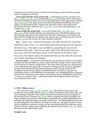 would not yearn for that city out of which no friend departs, and into which no enemy
enters?” [Augustine in Trench].
write upon him the name of my God — as belonging to God in a peculiar sense
(Rev_7:3; Rev_9:4; Rev_14:1; and especially Rev_22:4), therefore secure. As the name
of Jehovah (“Holiness to the Lord”) was on the golden plate on the high priest’s forehead
(Exo_28:36-38); so the saints in their heavenly royal priesthood shall bear His name
openly, as consecrated to Him. Compare the caricature of this in the brand on the
forehead of the beast’s followers (Rev_13:16, Rev_13:17), and on the harlot (Rev_17:5;
compare Rev_20:4).
name of the city of my God — as one of its citizens (Rev_21:2, Rev_21:3,
Rev_21:10, which is briefly alluded to by anticipation here). The full description of the
city forms the appropriate close of the book. The saint’s citizenship is now hidden, but
then it shall be manifested: he shall have the right to enter in through the gates into the
city (Rev_22:14). This was the city which Abraham looked for.
new — Greek, “kaine.” Not the old Jerusalem, once called “the holy city,” but having
forfeited the name. Greek, “nea,” would express that it had recently come into existence;
but Greek, “kaine,” that which is new and different, superseding the worn-out old
Jerusalem and its polity. “John, in the Gospel, applies to the old city the Greek name
Hierosolyma. But in the Apocalypse, always, to the heavenly city the Hebrew name,
Hierousalem. The Hebrew name is the original and holier one: the Greek, the recent and
more secular and political one” [Bengel].
my new name — at present incommunicable and only known to God: to be hereafter
revealed and made the believer’s own in union with God in Christ. Christ’s name written
on him denotes he shall be wholly Christ’s. New also relates to Christ, who shall assume
a new character (answering to His “new name”) entering with His saints on a kingdom -
not that which He had with the Father before the worlds, but that earned by His
humiliation as Son of man. Gibbon, the infidel [Decline and Fall, ch. 64], gives an
unwilling testimony to the fulfillment of the prophecy as to Philadelphia from a temporal
point of view, Among the Greek colonies and churches of Asia, Philadelphia is still erect,
- a column in a scene of ruins - a pleasing example that the paths of honor and safety
may sometimes be the same.”
6. VWS, “Pillar (στύστύστύστύλονλονλονλον)
The word occurs, Gal_2:9; 1Ti_3:15; Rev_10:1. The reference here is not to any
prominence in the earthly church, as Gal_2:9, but to blessedness in the future state. The
exact meaning is doubtful. Some explain, he shall have a fixed and important place in
the glorified church. Compare Mat_19:28. Others emphasize the idea of stability, and
find a possible local reference to the frequent earthquakes from which Philadelphia had
suffered, and which had shaken its temples. Strabo says: “And Philadelphia has not even
its walls unimpaired, but daily they are shaken in some way, and gaps are made in them.
But the inhabitants continue to occupy the land notwithstanding their sufferings, and to
build new houses.” Others again emphasize the idea of beauty. Compare 1Pe_2:5, where
the saints are described living stones.
Temple (ναሬναሬναሬναሬ)
 