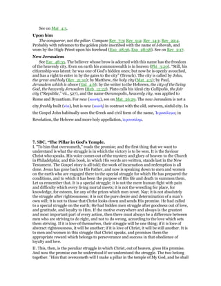 See on Mat_4:5.
Upon him
The conqueror, not the pillar. Compare Rev_7:3; Rev_9:4; Rev_14:1; Rev_22:4.
Probably with reference to the golden plate inscribed with the name of Jehovah, and
worn by the High-Priest upon his forehead (Exo_28:36, Exo_28:38). See on Rev_2:17.
New Jerusalem
See Eze_48:35. The believer whose brow is adorned with this name has the freedom
of the heavenly city. Even on earth his commonwealth is in heaven (Phi_3:20). “Still, his
citizenship was latent: he was one of God's hidden ones; but now he is openly avouched,
and has a right to enter in by the gates to the city” (Trench). The city is called by John,
the great and holy (Rev_21:10); by Matthew, the holy city (Mat_4:5); by Paul,
Jerusalem which is above (Gal_4:6); by the writer to the Hebrews, the city of the living
God, the heavenly Jerusalem (Heb_12:22). Plato calls his ideal city Callipolis, the fair
city (“Republic,” vii., 527), and the name Ouranopolis, heavenly city, was applied to
Rome and Byzantium. For new (καινᇿς), see on Mat_26:29. The new Jerusalem is not a
city freshly built (νέα), but is new (καινᆱ) in contrast with the old, outworn, sinful city. In
the Gospel John habitually uses the Greek and civil form of the name, ᅾεροσόλυµα; in
Revelation, the Hebrew and more holy appellation, ᅷερουσάληµ.
7. SBC, “The Pillar in God’s Temple.
I. "To him that overcometh," reads the promise; and the first thing that we want to
understand is what the struggle is in which the victory is to be won. It is the Saviour
Christ who speaks. His voice comes out of the mystery and glory of heaven to the Church
in Philadelphia; and this book, in which His words are written, stands last in the New
Testament. The Gospel story is all told; the work of incarnation and redemption is all
done. Jesus has gone back to His Father, and now is speaking down to men and women
on the earth who are engaged there in the special struggle for which He has prepared the
conditions, and to which it has been the purpose of His life and death to summon them.
Let us remember that. It is a special struggle; it is not the mere human fight with pain
and difficulty which every living mortal meets; it is not the wrestling for place, for
knowledge, for esteem, for any of the prizes which men covet. Nay; it is not absolutely
the struggle after righteousness; it is not the pure desire and determination of a man’s
own will; it is not to those that Christ looks down and sends His promise. He had called
to a special struggle on the earth; He had bidden men struggle after goodness out of love,
and gratitude, and loyalty to Him. If the motive everywhere and always is the greatest
and most important part of every action, then there must always be a difference between
men who are striving to do right, and not to do wrong, according to the love which sets
them striving. If it is love of themselves, their struggle will be one thing; if it is love of
abstract righteousness, it will be another; if it is love of Christ, it will be still another. It is
to men and women in this struggle that Christ speaks, and promises them the
appropriate reward which belongs to perseverance and success in that obedience of
loyalty and love.
II. This, then, is the peculiar struggle in which Christ, out of heaven, gives His promise.
And now the promise can be understood if we understand the struggle. The two belong
together. "Him that overcometh will I make a pillar in the temple of My God, and he shall
 
