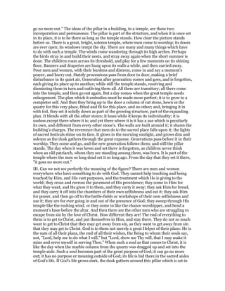 go no more out." The ideas of the pillar in a building, in a temple, are these two:
incorporation and permanence. The pillar is part of the structure, and when it is once set
in its place, it is to be there as long as the temple stands. How clear the picture stands
before us. There is a great, bright, solemn temple, where men come to worship; its doors
are ever open; its windows tempt the sky. There are many and many things which have
to do with such a temple. The winds come wandering through its high arches. Perhaps
the birds stray in and build their nests, and stray away again when the short summer is
done. The children roam across its threshold, and play for a few moments on its shining
floor. Banners and draperies are hung upon its walls a while, and then carried away.
Poor men and women, with their burdens and distress, come in and say a moment’s
prayer, and hurry out. Stately processions pass from door to door, making a brief
disturbance in its quiet air. Generation after generation comes and goes, and is forgotten,
each giving its place up to another; while still the temple stands, receiving and
dismissing them in turn and outliving them all. All there are transitory; all there come
into the temple, and then go out again. But a day comes when the great temple needs
enlargement. The plan which it embodies must be made more perfect; it is to grow to a
completer self. And then they bring up to the door a column of cut stone, hewn in the
quarry for this very place, fitted and fit for this place, and no other; and, bringing it in
with toil, they set it solidly down as part of the growing structure, part of the expanding
plan. It blends with all the other stores; it loses while it keeps its individuality; it is
useless except there where it is; and yet there where it is it has a use which is peculiarly
its own, and different from every other stone’s. The walls are built around it; it shares the
building’s charges. The reverence that men do to the sacred place falls upon it; the lights
of sacred festivals shine on its face. It glows in the morning sunlight, and grows dim and
solemn as the dusk gathers through the great expanse. Generations pass before it in their
worship. They come and go, and the new generation follows them; and still the pillar
stands. The day when it was hewn and set there is forgotten, as children never think
when an old patriarch, whom they see standing among them, was born. It is part of the
temple where the men so long dead set it so long ago. From the day that they set it there,
"it goes no more out."
III. Can we not see perfectly the meaning of the figure? There are men and women
everywhere who have something to do with God. They cannot help touching and being
touched by Him, and His vast purposes, and the treatment which He is giving to the
world; they cross and recross the pavement of His providence; they come to Him for
what they want, and He gives it to them, and they carry it away; they ask Him for bread,
and they carry it off into the chambers of their own selfishness and eat it; they ask Him
for power, and then go off to the battle-fields or workshops of their own selfishness and
use it; they are for ever going in and out of the presence of God; they sweep through His
temple like the rushing wind, or they come in like the chance worshipper, and bend a
moment’s knee before the altar. And then there are the other men who are struggling to
escape from sin by the love of Christ. How different they are! The end of everything to
them is to get to Christ, and put themselves in Him, and stay there. They do not so much
want to get to Christ that they may get away from sin, as they want to get away from sin
that they may get to Christ. God is to them not merely a great Helper of their plans: He is
the sum of all their plans, the end of all their wishes, the Being to whom their souls say,
not, "Lord, help me to do what I will," but "Lord, show me Thy will, that I may make it
mine and serve myself in serving Thee." When such a soul as that comes to Christ, it is
like the day when the marble column from the quarry was dragged up and set into the
temple aisle. Such a soul becomes part of the great purpose of God; it can go no more
out; it has no purpose or meaning outside of God; its life is hid there in the sacred aisles
of God’s life. If God’s life grows dark, the dusk gathers around this pillar which is set in
 
