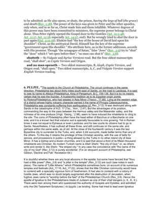 to be admitted: as He also opens, or shuts, the prison, having the keys of hell (the grave)
and death (Rev_1:18). The power of the keys was given to Peter and the other apostles,
only when, and in so far as, Christ made him and them infallible. Whatever degrees of
this power may have been committed to ministers, the supreme power belongs to Christ
alone. Thus Peter rightly opened the Gospel door to the Gentiles (Act_10:1-48;
Act_11:17, Act_11:18; especially Act_14:27, end). But he wrongly tried to shut the door in
part again (Gal_2:11-18). Eliakim had “the key of the house of David laid upon his
shoulder”: Christ, as the antitypical David, Himself has the key of the supreme
“government upon His shoulder.” His attribute here, as in the former addresses, accords
with His promise. Though “the synagogue of Satan,” false “Jews” (Rev_3:9) try to “shut”
the “door” which I “set open before thee”; “no man can shut it” (Rev_3:8).
shutteth — So Vulgate and Syriac Versions read. But the four oldest manuscripts
read, “shall shut”; so Coptic Version and Origen.
and no man openeth — Two oldest manuscripts, B, Aleph, Coptic Version, and
Origen read, “shall open.” Two oldest manuscripts, A, C, and Vulgate Version support
English Version reading.
6. PULPIT, "The epistle to the Church at Philadelphia. The circuit continues in the same
direction. Philadelphia lies about thirty miles south-east of Sardis, on the road to Laodicea. It is said
to owe its name to Attalus Philadelphus, King of Pergamum, B.C. 159-138. But it is by no means
certain that he was the founder. A trustworthy tradition as to its Egyptian origin points
to PtolemyPhiladelphus, who had estates in Asia Minor (Theocr., 17.88). Lying at the western edge
of a district whose highly volcanic character earned it the name of Phrygia Catacecaumene,
Philadelphia was constantly suffering from earthquakes (cf. Rev_3:12). It was destroyed along with
Sardis in the catastrophe of A.D. 17 (Tac., 'Ann.,' 2.47). But the advantages of its position,
commanding the way to the pass between the Hermus valley and the Maeander valley, and the
richness of its vine produce (Virgil, 'Georg.,' 2.98), seem to have induced the inhabitants to cling to
the site. The coins of Philadelphia often have the head either of Bacchus or a Bacchante on one
side; and it is a known fact that volcanic soil is specially favourable to vine growing. Yet in Roman
times it was not equal to Ephesus or even Laodicea; and for law courts its citizens had to go to
Sardis. Nevertheless, it has outlived all these three, and still continues on the same site, and
perhaps within the same walls, as of old. At the close of the fourteenth century it was the last
Byzantine city to surrender to the Turks, and, when it did succumb, made better terms than any of
the others. To this day it retains the privilege of free Christian worship, with the use of bells for
service, and processions in public—a thing allowed by the Turks in no other inland city of Asia
Minor. It has a bishop and a dozen churches, and it is said that about a third of its fifteen thousand
inhabitants are Christian. Its modern Turkish name is Allah Shehr, "the city of God," or, as others
write and render it, Ala Shehr, "the striped city." In any case the coincidence with "the name of the
city of my God" (Rev_3:12) is purely accidental. (For an eloquent account of Philadelphia, see
Gibbon, 'Decline and Fall,' Revelation 64.)
It is doubtful whether there are any local allusions in the epistle; but some have fancied that "thou
hast a little power" (Rev_3:8) and "a pillar in the temple" (Rev_3:12) are such (see notes in each
place). The name of "Little Athens," which Philadelphia sometimes bore, on account of its numerous
temples and festivals (Act_17:16, Act_17:22), shows that the little Christian community would have
to contend with a specially vigorous form of heathenism. It had also to contend with a colony of
hostile Jews, which was no doubt largely augmented after the destruction of Jerusalem, when
fugitive Jews came to "worship before the feet" of the Philadelphian Church (Rev_3:9). Hence the
epistle of Ignatius to the Philadelphians treats of Judaism as one of their chief dangers (c. 6., 8., 9.).
There were men among them who questioned the authority of Gospels and Epistles, and admitted
only the Old Testament Scriptures ( τὰ ἀρχεῖα ) as binding. Some had tried to lead even Ignatius
 