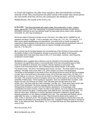 it; if God’s life brightens, the pillar burns and glows. Men who behold this soul think
instantly of God. They cannot picture the pillar outside of the temple; they cannot picture
the soul outside of the fear, the love, the communion, the obedience, of God.
Phillips Brooks, The Candle of the Lord, p. 60.
8. PULPIT, "Him that overcometh will I make a pillar. (For construction, ὁ νικῶν , ποιήσω
αὐτὸν , see on Rev_2:26.) The "overcoming" is a present continuous process, but will have a
termination, and then he who has faithfully fought the daily battle will be made a pillar, steadfast,
immovable. St. John may be alluding to
(1) the two pillars of Solomon's temple set up in the porch, and called Jachin ( ðéëÄéÈ he will
establish) and Boaz ( öòÇáÌÉ , in him is strength); see I Kings Joh_7:15, Joh_7:21 and2Ch_3:17.
Both names signify steadfastness and permanence, and would serve to render emphatic the
superiority in these respects of the reward to come when compared with the evanescent nature of
present suffering. A pillar is constantly used as a figure of strength and durability
(see Jer_1:18; Gal_2:9).
(2) A contrast may be intended between the immovableness of the Christian's future position and
the liability of pillars in the Philadelphian temples to succumb to the effects of the frequent
earthquakes which took place there (see on 2Ch_3:7). Such pillars, moreover, were frequently
sculptured in human shape.
(3) Matthew Henry suggests that a reference may be intended to monumental pillars bearing
inscriptions; the signification being "a monumental pillar of the free and powerful grace of God,
never to be defaced or removed; not a support—heaven needing no such props." But
it seems much more likely that St. John is alluding to the Hebrew temple. In the temple.
The temple isναὸς , the shrine, the dwelling place of God, not ἱερὸν , the whole extent of the sacred
buildings. The latter word occurs often in St. John's Gospel, but never in the Apocalypse.
The temple in the Revelation is the abode of God, the sacred shrine into which all may be privileged
to enter, both in this world and in the world to come. Of my God (see note on Rev_3:2; Rev_2:7).
And he shall go no more out. "And out of it he shall in no wise go out more:" such is the full force of
the Greek. The conqueror's period of probation will be over, and he shall be for ever free from the
possibility of falling away. Trench quotes St. Augustine: "Quis non desideret illam civi-tatem, unde
amicus non exit, quo inimicus non intrat?" And I will write upon him the name of my God
(cf.Rev_22:4, "His name shall be in their foreheads;" and Rev_9:4, "Those which have not the seal
of God in their foreheads;" the former passage referring to the elect in heaven, the latter
distinguishing Christians on earth from their heathen oppressors). In the passage under
consideration the action is future; it does not refer to holy baptism, but to the sealing of the faithful
upon their entrance into glory—a sealing which shall settle for ever, and make all things sure. "To
write the name upon" anything is a common figurative expression in Hebrew to denote taking
absolute possession of, and making completely one's own. Thus Joab fears that Rabbah may be
called after his name, i.e. looked upon as his, if David should be absent at the capture of it
(2Sa_12:28; cf. also Num_6:27). The struggling Christian is encouraged by hearing that a time will
come when he will without any doubt become God's own, incapable of being removed or claimed by
other. In the rabbinical book, 'Bava Bathra,' 75. 2, it is noted that there are three applications of the
name of God:
(1) to the just (Isa_43:7);
(2) to the Messiah (Jer_23:6);
 