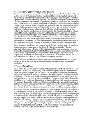 9. MACLARE , “THE VICTOR'S LIFE—NAMES
The eyes which were as a flame of fire saw nothing to blame in the Philadelphian Church,
and the lips out of which came the two-edged sword that cuts through all hypocrisy to
the discerning of the thoughts and intents of the heart, spoke only eulogium- ‘Thou hast
kept My word, and hast not denied My name.’ But however mature and advanced may be
Christian experience, it is never lifted above the possibility of temptation; so, with praise,
there came warning of an approaching hour which would try the mettle of this unblamed
Church. Christ’s reward for faithfulness is not immunity from, but strength in, trial and
conflict. As long as we are in the world there will be forces warring against us; and we
shall have to fight our worst selves and the tendencies which tempt us to prefer the
visible to the unseen, and the present to the future. So the Church which had no rebuke
received the solemn injunction: ‘Hold fast that thou hast; let no man take thy crown.’
There is always need of struggle, even for the most mature, if we would keep what we
have. The treasure will be filched from slack hands; the crown will be stricken from a
slumbering head. So it is not inappropriate that the promise to this Church should be
couched in the usual terms, ‘to him that overcometh,’ and the conclusion to be drawn is
the solemn and simple one that the Christian life is always a conflict, even to the end.
The promise contained in my text presents practically but a twofold aspect of that future
blessedness; the one expressed in the clause, ‘I will make him a pillar’; the other
expressed in the clauses referring to the writing upon him of certain names. I need not
do more than again call attention to the fact that here, as always, Jesus Christ represents
Himself as not only allocating the position and determining the condition, but as
shaping, and moulding, and enriching the characters of the redeemed, and ask you to
ponder the question. What in Him does that assumption involve?
Passing on, then, to the consideration of these two promises more closely, let us deal
with them singly. There is, first, the steadfast pillar; there is, second, the threefold
inscription.
I. The steadfast pillar.
Now I take it that the two clauses which refer to this matter are closely connected. ‘I will
make him a pillar in the temple of My God, and he shall go no more out.’ In the second
clause the figure is dropped, and the point of the metaphor is brought out more clearly.
The stately column in the temples, with which these Philadelphian Christians, dwelling
in the midst of the glories of Greek architecture, were familiar, might be, and often has
been, employed as a symbol of many things. Here it cannot mean the office of sustaining
a building, or pre-eminence above others, as it naturally lends itself sometimes to mean.
For instance, the Apostle Paul speaks of the three chief apostles in Jerusalem, and says
that they ‘seemed to be pillars’; by which pre-eminence and the office of maintaining the
Church are implied. But that obviously cannot be the special application of the figure
here, inasmuch as we cannot conceive of even redeemed men sustaining that temple in
the heavens, and also inasmuch as the promise here is perfectly universal, and is given to
all that overcome - that is to say, to all the redeemed. We must, therefore, look in some
other direction. Now, the second of the two clauses which are thus linked together seems
to me to point in the direction in which we are to look. ‘He shall go no more out.’ A pillar
is a natural emblem of stability and permanence, as poets in many tongues and in many
lands have felt it to be. I remember one of our own quaint English writers who speaks of
men who are bottomed on the basis of a firm faith, mounting up with the clear shaft of a
shining life, and having their persevering tops garlanded about, according to God’s
promise, ‘I will give thee a crown of life.’ That idea of stability, of permanence, of
fixedness, is the one that is prominent in the metaphor here.
 