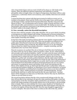 only a long stretch of grey and oozy mud. It shall not be always so. Like lands on the
equator, where the difference between midsummer and midwinter is scarcely
perceptible, either in length of day or in degree of temperature, that future will be a calm
continuance, a uniformity which is not monotony, and a stability which does not exclude
progress.
I cannot but bring into contrast with that great promise he shall go no more out ‘an
incident in the gospels. Christ and the Twelve were in the upper room, and He poured
out His heart to them, and their hearts burned within them. But they went out to the
Mount of Olives ‘- He to Gethsemane and to Calvary; Judas to betray and Peter to deny;
all to toil and suffer, and sometimes to waver in their faith. ‘He shall go no more out.’
Eternal glory and unbroken communion is the blessed promise to the victor who is made
by Christ ‘a pillar in the temple of My God.’
II. Now, secondly, notice the threefold inscription.
We have done with the metaphor of the pillar altogether. We are not to think of anything
so incongruous as a pillar stamped with writing, a monstrosity in Grecian architecture.
But it is the man himself on whom Christ is to write the threefold name. The writing of a
name implies ownership and visibility.
So the first of the triple inscriptions declares that the victor shall be conspicuously God’s.
‘I will write upon him the name of My God.’ There may possibly be an allusion to the
golden plate which flamed in the front of the high priest’s mitre, and on which was
written the unspoken name of Jehovah. But whether that be so or no, the underlying
ideas are these two which I have already referred to - complete ownership, and that
manifested in the very front of the character.
How do we possess one another? How do we belong to God? How does God belong to
us? There is but one way by which a spirit can possess a spirit - by love, which leads to
self-surrender and to practical obedience. And if - as a man writes his name in his books,
as a farmer brands on his sheep and oxen the marks that express his ownership - on the
redeemed there is written the name of God, that means, whatever else it may mean,
perfect love, perfect self -surrender, perfect obedience, that the whole nature shall be
owned, and know itself owned, and be glad to be owned, by God. That is the perfecting of
the Christian relationship which is begun here on earth. And if we here yield ourselves to
God and depart from that foolish and always frustrated attempt to be our own masters
and owners, so escaping the misery and burden of self -hood, and entering into the
liberty of the children of God, we shall reach that blessed state in which there will be no
murmuring and incipient rebellions, no disturbance of our inward submission, no breach
in our active obedience, no holding back of anything that we have or are; but we shall be
wholly God’s - that is, wholly possessors of ourselves, and blessed thereby. ‘He that
loveth his life shall lose it; and he that loseth his life, the same shall find it.’ And that
Name will be stamped on us that every eye that looks, whoever they may be, shall know
‘whose we are and whom we serve.’
The second inscription declares that the victor conspicuously belongs to the City. Our
time will not allow of my entering at all upon the many questions that gather round that
representation of ‘the New Jerusalem which cometh down out of heaven.’ I must content
myself with simply pointing to the possible allusion here to the promise in the preceding
letter to Sardis. There we were told that the victor’s name should not ‘be blotted out of
the Book of Life’; and that Book of Life suggested the idea of the burgess-roll of the city,
as well as the register of those that truly live. Here the same thought is suggested by a
converse metaphor. The name of the victor is written on the rolls of the city, and the
 