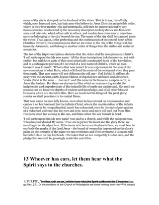 name of the city is stamped on the forehead of the victor. That is to say, the affinity
which, even here and now, has knit men who believe in Jesus Christ to an invisible order,
where is their true mother-city and metropolis, will then be uncontradicted by any
inconsistencies, unobscured by the necessary absorption in daily duties and transient
aims and interests, which often veils to others, and renders less conscious to ourselves,
our true belonging to the city beyond the sea. The name of the city shall be stamped upon
the victor. That, again, is the perfecting and the continuation of the central heart of the
Christian life here, the consciousness that we are come to the city of the living God, the
heavenly Jerusalem, and belong to another order of things than the visible and material
around us.
The last of the triple inscriptions declares that the victor shall be conspicuously Christ’s.
‘I will write upon him My new name.’ All the three inscriptions link themselves, not with
earlier, but with later parts of this most artistically constructed book of the Revelation;
and in a subsequent portion of it we read of a new name of Christ’s, which no man
knoweth save Himself. "What is that new name? It is an expression for the sum of the
new revelations of what He is, which will flood the souls of the redeemed when they pass
from earth. That new name will not obliterate the old one - God forbid! It will not do
away with the ancient, earth-begun relation of dependence and faith and obedience.
‘Jesus Christ is the same . . . for ever’: and His name in the heavens, as upon earth, is
Jesus the Saviour. But there are abysses in Him which no man moving amidst the
incipiencies and imperfections of this infantile life of earth can understand. Not until we
possess can we know the depths of wisdom and knowledge, and of all other blessed
treasures which are stored in Him. Here we touch but the fringe of His great glory;
yonder we shall penetrate to its central flame.
That new name no man fully knows, even when he has entered on its possession and
carries it on his forehead; for the infinite Christ, who is the manifestation of the infinite
God, can never be comprehended, much less exhausted, even by the united perceptions
of a redeemed universe; but for ever and ever, more and more will well out from Him.
His name shall last as long as the sun, and blaze when the sun himself is dead.
‘I will write upon him My new name’ was said to a church, and while the eulogium was,
‘Thou hast not denied My name.’ If we are to pierce the heart and the glory there, we
must begin on its edges here. If the name is to be on our foreheads then, we must bear in
our body the marks of the Lord Jesus - the brand of ownership impressed on the slave’s
palm. In the strength of the name we can overcome; and if we overcome. His name will
hereafter blaze on our foreheads - the token that we are completely His for ever, and the
pledge that we shall be growingly made like unto Him.
13 Whoever has ears, let them hear what the
Spirit says to the churches.
1. PULPIT, "Hethathathan ear,lethimhearwhattheSpiritsaithuntotheChurches(see
on Rev_2:7). Of the condition of the Church in Philadelphia we know nothing from Holy Writ, except
 