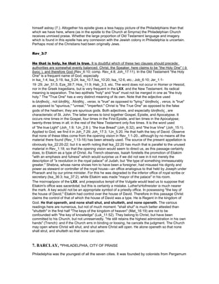 himself astray (7.). Altogether his epistle gives a less happy picture of the Philadelphians than that
which we have here, where (as in the epistle to the Church at Smyrna) the Philadelphian Church
receives unmixed praise. Whether the large proportion of Old Testament language and imagery
which is found in this epistle has any connexion with the Jewish colony in Philadelphia is uncertain.
Perhaps most of the Christians had been originally Jews.
Rev_3:7
He that is holy, he that is true. It is doubtful which of these two clauses should precede:
authorities are somewhat evenly balanced. Christ, the Speaker, here claims to be "the Holy One" ( ἁ
ἅγιος ), and therefore God (Rev_6:10; comp. Rev_4:8; Joh_17:11). In the Old Testament "the Holy
One" is a frequent name of God, especially
in Isa_1:4; Isa_5:19, Isa_5:24; Isa_10:7,Isa_10:20; Isa_12:6, etc.; Job_6:10; Jer_1:1-
19 :29; Jer_51:5; Eze_39:7; Hos_11:9; Hab_3:3, etc. The word does not occur in Homer or Hesiod,
nor in the Greek tragedians, but is very frequent in the LXX. and the New Testament. Its radical
meaning is separation. The two epithets "holy" and "true" must not be merged in one as "the truly
holy." The "True One" has a very distinct meaning of its own. Note that the adjective used
is ἀληθινός , not ἀληθής . Ἀληθής , verax, is "true" as opposed to "lying;" ἀληθινός , verus, is "true"
as opposed to "spurious," "unreal," "imperfect." Christ is "the True One" as opposed to the false
gods of the heathen; they are spurious gods. Both adjectives, and especially ἀληθινός , are
characteristic of St. John. The latter serves to bind together Gospel, Epistle, and Apocalypse. It
occurs nine times in the Gospel, four times in the First Epistle, and ten times in the Apocalypse;
twenty-three times in all; in the rest of the New Testament only five times. It is the word used
of "the true Light" (Joh_1:9; 1Jn_2:8 ); "the true Bread" (Joh_6:32), and "the true Vine" (Joh_15:1).
Applied to God, we find it in Joh_7:29; Joh_17:3; 1Jn_5:20. He that hath the key of David. Observe
that none of these titles come from the opening vision in Rev_1:1-20., although by no means all the
material there found (Rev_1:13-16) has been already used. The source of the present appellation is
obviously Isa_22:20-22; but it is worth noting that Isa_22:20 has much that is parallel to the unused
material in Rev_1:18; so that the opening vision would seem to direct us, as this passage certainly
does, to Eliakim as a type of Christ. As Trench observes, Isaiah foretells the promotion of Eliakim
"with an emphasis and fulness" which would surprise us if we did not see in it not merely the
description of "a revolution in the royal palace" of Judah, but "the type of something immeasurably
greater." Shebna, whose name shows him to have been a foreigner, had misused his dignity and
power as steward or controller of the royal house—an office analogous to that held by Joseph under
Pharaoh and by our prime minister. For this he was degraded to the inferior office of royal scribe or
secretary (Isa_36:3; Isa_37:2), while Eliakim was made "mayor of the palace" in his room.
The παστοφόριον of the LXX. and praepositus templi of the Vulgate would lead us to suppose that
Eliakim's office was sacerdotal; but this is certainly a mistake. Luther'sHofmeister is much nearer
the mark. A key would not be an appropriate symbol of a priestly office. In possessing "the key of
the house of David," Eliakim had control over the house of David. Therefore in this passage Christ
claims the control of that of which the house of David was a type. He is Regent in the kingdom of
God. He that openeth, and none shall shut, and shutteth, and none openeth. The various
readings here are numerous, but not of much moment: "shall shut" is much better attested than
"shutteth" in the first half "The keys of the kingdom of heaven" (Mat_16:19) are not to be
confounded with "the key of knowledge" (Luk_11:52). They belong to Christ, but have been
committed to his Church, but not unreservedly. "He still retains the highest administration in his own
hands" (Trench): and if the Church errs in binding or loosing, he cancels the judgment. The Church
may open where Christ will shut, and shut where Christ will open. He alone openeth so that none
shall strut, and shutteth so that none can open.
7. BARCLAY, “PHILADELPHIA, CITY OF PRAISE
Philadelphia was the youngest of all the seven cities. It was founded by colonists from Pergamum
 