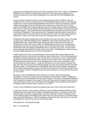 under the reign of Attalus the Second, who ruled in Pergamum from 159 to 138 B.C. Philadelphos
(GSN5361) is the Greek for one who loves his brother. Such was the love of Attalus for his
brother Eumenes that he was called Philadelphos, and it was after him that Philadelphia was
named.
It was founded for a special purpose. It was situated where the borders of Mysia, Lydia and
Phrygia met. But it was not as a garrison town that Philadelphia was founded, for there was little
danger there. It was founded with the deliberate intention that it might be a missionary of Greek
culture and language to Lydia and Phrygia; and so well did it do its work that by A.D. 19 the
Lydians had forgotten their own language and were all but Greeks. Ramsay says of Philadelphia
that it was "the centre for the diffusion of Greek language and Greek letters in a peaceful land and
by peaceful means." That is what the Risen Christ means when he speaks of the open door that
is set before Philadelphia. Three centuries before, Philadelphia had been given an open door to
spread Greek ideas in the lands beyond; and now there has come to it another great missionary
opportunity, to carry to men who never knew it the message of the love of Jesus Christ.
Philadelphia had a great characteristic which has left its mark upon this letter. It was on the edge
of a great plain called the Katakekaumene (GSN2618), which means the Burned Land. The
Katakekaumene was a great volcanic plain bearing the marks of the lava and the ashes of
volcanoes then extinct. Such land is fertile; and Philadelphia was the centre of a great grape-
growing area and a famous producer of wines. But that situation had its perils, and these perils
had left their mark more deeply on Philadelphia than on any other city. In A.D. 17 there came a
great earthquake which destroyed Sardis and ten other cities. In Philadelphia the tremors went on
for years; Strabo describes it as a "city full of earthquakes."
It often happens that, when a great earthquake comes, people meet it with courage and self-
possession, but ever. recurring minor shocks drive them to sheer panic. That is what happened in
Philadelphia. Strabo describes the scene. Shocks were an everyday occurrence. Gaping cracks
appeared in the walls of the houses. Now one part of the city was in ruins, now another. Most of
the population lived outside the city in huts and feared even to go on the city streets lest they
should be killed by failing masonry. Those who still dared to live in the city were reckoned mad;
they spent their time shoring up the shaking buildings and every now and then fleeing to the open
spaces for safety. These terrible days in Philadelphia were never wholly forgotten, and people in
it ever waited subconsciously for the ominous tremors of the ground, ready to flee for their lives to
the open spaces. People in Philadelphia well knew what security lay in a promise that "they would
go out no more."
But there is more of Philadelphia's history than that in this letter. When this earthquake
devastated it, Tiberius was as generous to Philadelphia as he had been to Sardis. In gratitude it
changed its name to Neocaesarea--the New City of Caesar. In the time of Vespasian Philadelphia
was in gratitude to change its name again to Flavia, for Flavius was the Emperor's family name. It
is true that neither of these new names lasted and "Philadelphia" was restored. But the people of
Philadelphia well knew what it was to receive "a new name."
Of all the cities Philadelphia receives the greatest praise and it was to show that it deserved it.
In later days it became a very great city. When the Turks and Mohammedanism flooded across
Asia Minor and every other town had fallen, Philadelphia stood erect. For centuries it was a free
Greek Christian city amidst a pagan people. It was the last bastion of Asian Christianity. It was
not till midway through the fourteenth century that it fell; and to this day there is a Christian bishop
and a thousand Christians in it. With the exception of Smyrna the other Churches are in ruins but
Philadelphia still holds aloft the banner of the Christian faith.
PHILADELPHIA, TITLES AND CLAIMS
Rev. 3:7-13 (continued)
 