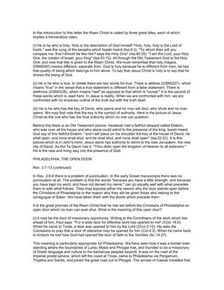 In the introduction to this letter the Risen Christ is called by three great titles, each of which
implies a tremendous claim.
(i) He is he who is holy. Holy is the description of God himself "Holy, holy, holy is the Lord of
hosts," was the song of the seraphs which Isaiah heard (Isa.6:3). "To whom then will you
compare me, that I should be like him? says the Holy One" (Isa.40:25). "I am the Lord, your Holy
One, the creator of Israel, your King" (Isa.43:15). All through the Old Testament God is the Holy
One; and now that title is given to the Risen Christ. We must remember that holy (hagios,
GSN0040) means different, separate from. God is holy because he is different from men; he has
that quality of being which belongs to him alone. To say that Jesus Christ is holy is to say that he
shares the being of God.
(ii) He is he who is true. In Greek there are two words for true. There is alethes (GSN0227), which
means "true" in the sense that a true statement is different from a false statement. There is
alethinos (GSN0228), which means "real" as opposed to that which is "unreal." It is the second of
these words which is used here. In Jesus is reality. When we are confronted with him, we are
confronted with no shadowy outline of the truth but with the truth itself.
(iii) He is he who has the key of David, who opens and no man will shut, who shuts and no man
opens. We may first note that the key is the symbol of authority. Here is the picture of Jesus
Christ as the one who has the final authority which no one can question.
Behind this there is an Old Testament picture. Hezekiah had a faithful steward called Eliakim,
who was over all his house and who alone could admit to the presence of the king. Isaiah heard
God say of this faithful Eliakim: "and I will place on his shoulder the key of the house of David; he
shall open, and none shall shut; and he shall shut, and none shall open" (Isa.22:22). It is this
picture which is in John's mind. Jesus alone has authority to admit to the new Jerusalem, the new
city of David. As the Te Deum has it: "Thou didst open the kingdom of Heaven to all believers."
He is the new and living way into the presence of God.
PHILADELPHIA, THE OPEN DOOR
Rev. 3:7-13 (continued)
In Rev. 3:8-9 there is a problem of punctuation. In the early Greek manuscripts there was no
punctuation at all. The problem is that the words "because you have a little strength, and because
you have kept my word, and have not denied my name," can go equally well with what precedes
them or with what follows. They may express either the reason why the door stands open before
the Christians of Philadelphia or the reason why they will be given those who belong to the
synagogue of Satan. We have taken them with the words which precede them.
It is the great promise of the Risen Christ that he has set before the Christians of Philadelphia an
open door which no man can ever shut. What is the meaning of this open door?
(i) It may be the door of missionary opportunity. Writing to the Corinthians of the work which lies
ahead of him, Paul says: "For a wide door for effective work has opened to me" (1Cor.16:9).
When he came to Troas, a door was opened to him by the Lord (2Cor.2:12). He asks the
Colossians to pray that a door of utterance may be opened for him (Col.4:3). When he came back
to Antioch he told how God had opened the door of faith to the Gentiles (Ac.14:27).
This meaning is particularly appropriate for Philadelphia. We have seen how it was a border town,
standing where the boundaries of Lydia, Mysia and Phrygia met, and founded to be a missionary
of Greek language and culture to the barbarous peoples beyond. It was on the road of the
imperial postal service, which left the coast at Troas, came to Philadelphia via Pergamum,
Thyatira and Sardis, and joined the great road out to Phrygia. The armies of Caesar travelled that
 